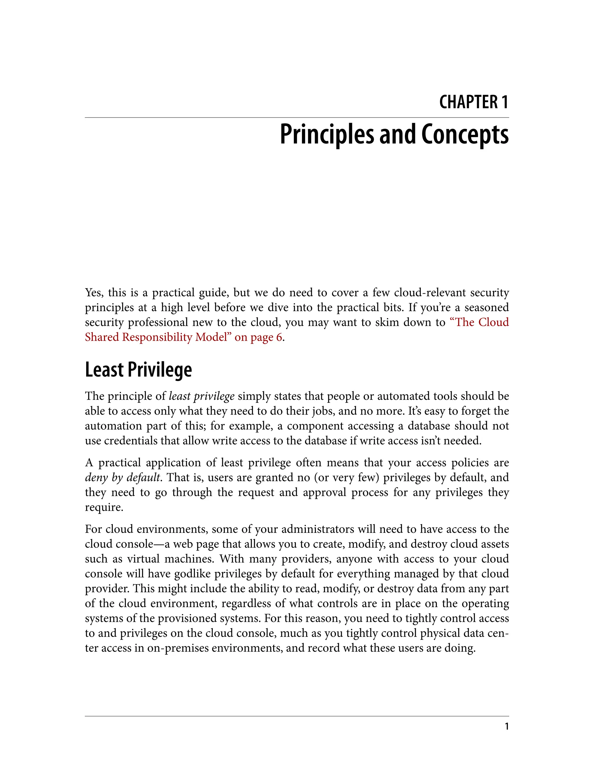 CHAPTER 1
Principles and Concepts
Yes, this is a practical guide, but we do need to cover a few cloud-relevant security
principles at a high level before we dive into the practical bits. If you’re a seasoned
security professional new to the cloud, you may want to skim down to “The Cloud
Shared Responsibility Model” on page 6.
Least Privilege
The principle of least privilege simply states that people or automated tools should be
able to access only what they need to do their jobs, and no more. It’s easy to forget the
automation part of this; for example, a component accessing a database should not
use credentials that allow write access to the database if write access isn’t needed.
A practical application of least privilege often means that your access policies are
deny by default. That is, users are granted no (or very few) privileges by default, and
they need to go through the request and approval process for any privileges they
require.
For cloud environments, some of your administrators will need to have access to the
cloud console—a web page that allows you to create, modify, and destroy cloud assets
such as virtual machines. With many providers, anyone with access to your cloud
console will have godlike privileges by default for everything managed by that cloud
provider. This might include the ability to read, modify, or destroy data from any part
of the cloud environment, regardless of what controls are in place on the operating
systems of the provisioned systems. For this reason, you need to tightly control access
to and privileges on the cloud console, much as you tightly control physical data cen‐
ter access in on-premises environments, and record what these users are doing.
1
 