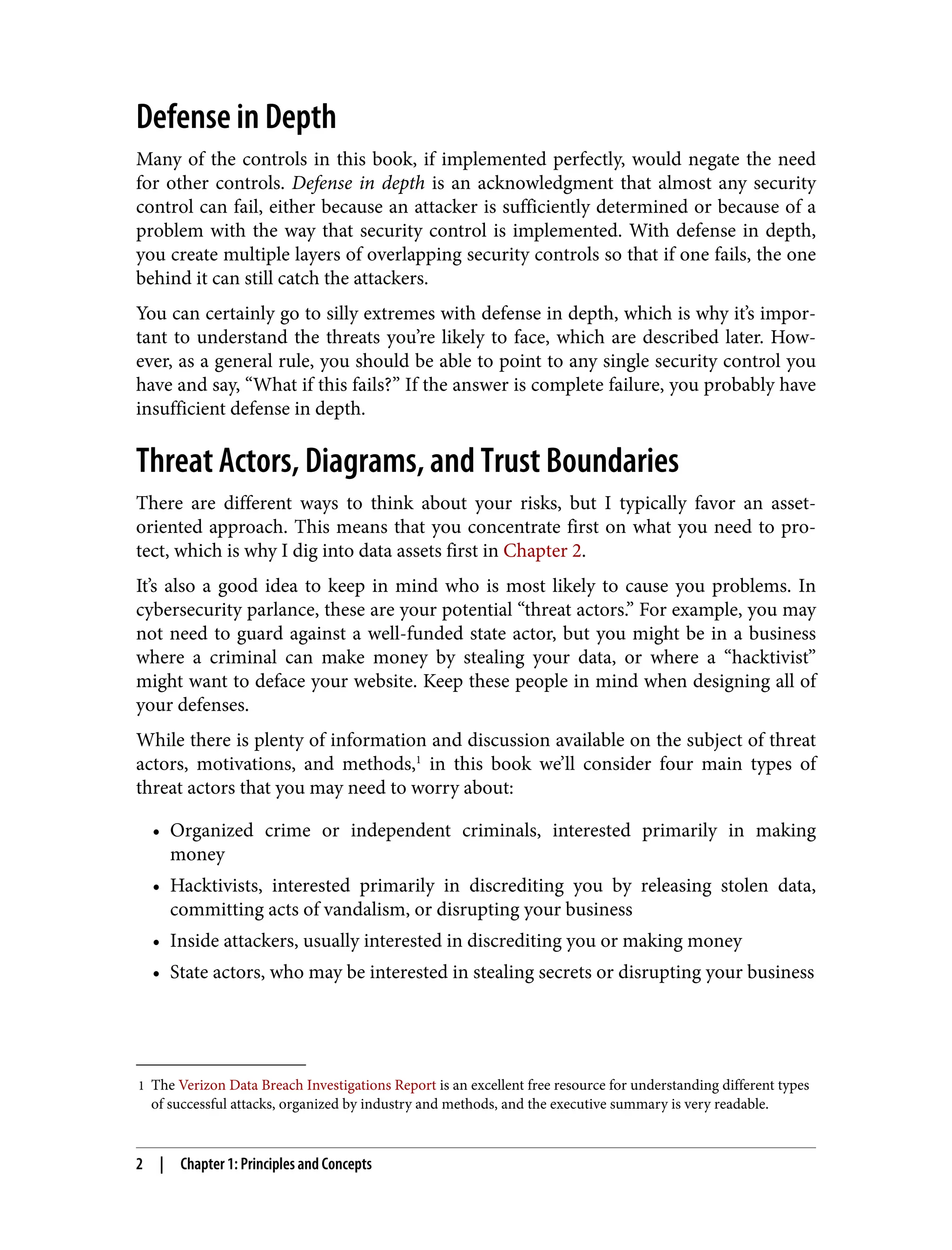 1 The Verizon Data Breach Investigations Report is an excellent free resource for understanding different types
of successful attacks, organized by industry and methods, and the executive summary is very readable.
Defense in Depth
Many of the controls in this book, if implemented perfectly, would negate the need
for other controls. Defense in depth is an acknowledgment that almost any security
control can fail, either because an attacker is sufficiently determined or because of a
problem with the way that security control is implemented. With defense in depth,
you create multiple layers of overlapping security controls so that if one fails, the one
behind it can still catch the attackers.
You can certainly go to silly extremes with defense in depth, which is why it’s impor‐
tant to understand the threats you’re likely to face, which are described later. How‐
ever, as a general rule, you should be able to point to any single security control you
have and say, “What if this fails?” If the answer is complete failure, you probably have
insufficient defense in depth.
Threat Actors, Diagrams, and Trust Boundaries
There are different ways to think about your risks, but I typically favor an asset-
oriented approach. This means that you concentrate first on what you need to pro‐
tect, which is why I dig into data assets first in Chapter 2.
It’s also a good idea to keep in mind who is most likely to cause you problems. In
cybersecurity parlance, these are your potential “threat actors.” For example, you may
not need to guard against a well-funded state actor, but you might be in a business
where a criminal can make money by stealing your data, or where a “hacktivist”
might want to deface your website. Keep these people in mind when designing all of
your defenses.
While there is plenty of information and discussion available on the subject of threat
actors, motivations, and methods,1
in this book we’ll consider four main types of
threat actors that you may need to worry about:
• Organized crime or independent criminals, interested primarily in making
money
• Hacktivists, interested primarily in discrediting you by releasing stolen data,
committing acts of vandalism, or disrupting your business
• Inside attackers, usually interested in discrediting you or making money
• State actors, who may be interested in stealing secrets or disrupting your business
2 | Chapter 1: Principles and Concepts
 