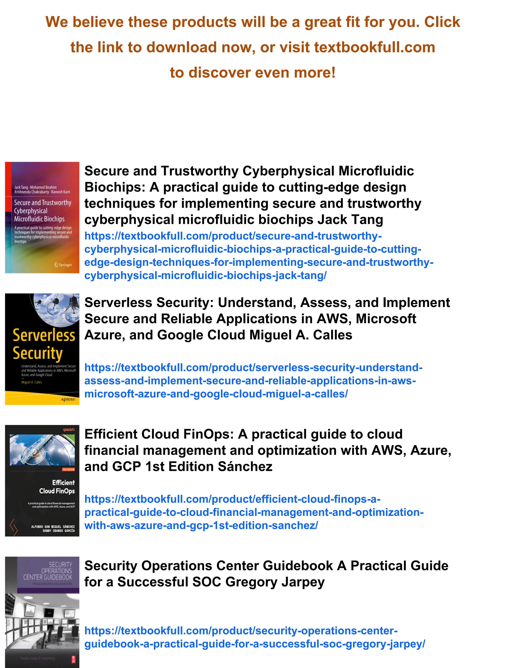We believe these products will be a great fit for you. Click
the link to download now, or visit textbookfull.com
to discover even more!
Secure and Trustworthy Cyberphysical Microfluidic
Biochips: A practical guide to cutting-edge design
techniques for implementing secure and trustworthy
cyberphysical microfluidic biochips Jack Tang
https://textbookfull.com/product/secure-and-trustworthy-
cyberphysical-microfluidic-biochips-a-practical-guide-to-cutting-
edge-design-techniques-for-implementing-secure-and-trustworthy-
cyberphysical-microfluidic-biochips-jack-tang/
Serverless Security: Understand, Assess, and Implement
Secure and Reliable Applications in AWS, Microsoft
Azure, and Google Cloud Miguel A. Calles
https://textbookfull.com/product/serverless-security-understand-
assess-and-implement-secure-and-reliable-applications-in-aws-
microsoft-azure-and-google-cloud-miguel-a-calles/
Efficient Cloud FinOps: A practical guide to cloud
financial management and optimization with AWS, Azure,
and GCP 1st Edition Sánchez
https://textbookfull.com/product/efficient-cloud-finops-a-
practical-guide-to-cloud-financial-management-and-optimization-
with-aws-azure-and-gcp-1st-edition-sanchez/
Security Operations Center Guidebook A Practical Guide
for a Successful SOC Gregory Jarpey
https://textbookfull.com/product/security-operations-center-
guidebook-a-practical-guide-for-a-successful-soc-gregory-jarpey/
 