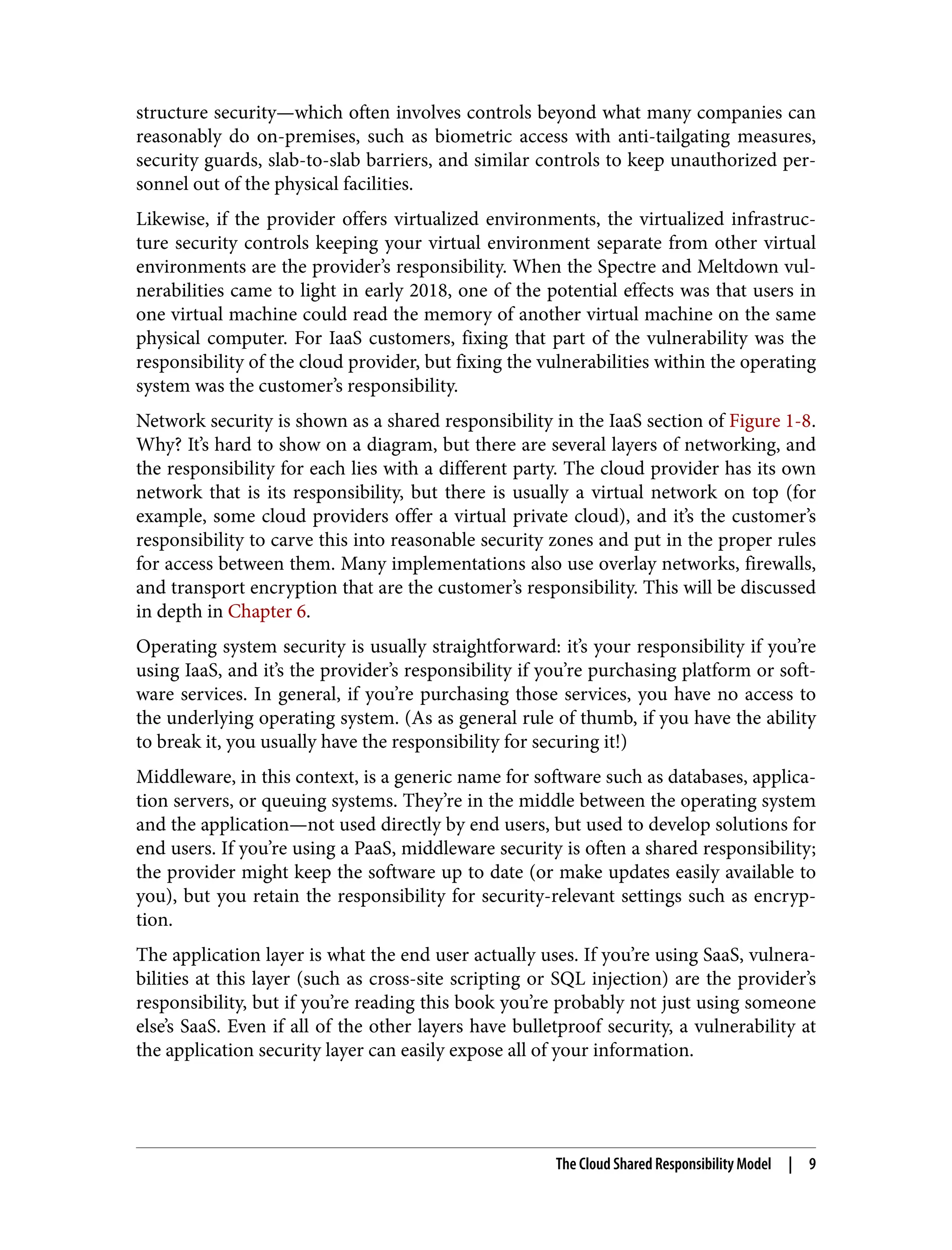 structure security—which often involves controls beyond what many companies can
reasonably do on-premises, such as biometric access with anti-tailgating measures,
security guards, slab-to-slab barriers, and similar controls to keep unauthorized per‐
sonnel out of the physical facilities.
Likewise, if the provider offers virtualized environments, the virtualized infrastruc‐
ture security controls keeping your virtual environment separate from other virtual
environments are the provider’s responsibility. When the Spectre and Meltdown vul‐
nerabilities came to light in early 2018, one of the potential effects was that users in
one virtual machine could read the memory of another virtual machine on the same
physical computer. For IaaS customers, fixing that part of the vulnerability was the
responsibility of the cloud provider, but fixing the vulnerabilities within the operating
system was the customer’s responsibility.
Network security is shown as a shared responsibility in the IaaS section of Figure 1-8.
Why? It’s hard to show on a diagram, but there are several layers of networking, and
the responsibility for each lies with a different party. The cloud provider has its own
network that is its responsibility, but there is usually a virtual network on top (for
example, some cloud providers offer a virtual private cloud), and it’s the customer’s
responsibility to carve this into reasonable security zones and put in the proper rules
for access between them. Many implementations also use overlay networks, firewalls,
and transport encryption that are the customer’s responsibility. This will be discussed
in depth in Chapter 6.
Operating system security is usually straightforward: it’s your responsibility if you’re
using IaaS, and it’s the provider’s responsibility if you’re purchasing platform or soft‐
ware services. In general, if you’re purchasing those services, you have no access to
the underlying operating system. (As as general rule of thumb, if you have the ability
to break it, you usually have the responsibility for securing it!)
Middleware, in this context, is a generic name for software such as databases, applica‐
tion servers, or queuing systems. They’re in the middle between the operating system
and the application—not used directly by end users, but used to develop solutions for
end users. If you’re using a PaaS, middleware security is often a shared responsibility;
the provider might keep the software up to date (or make updates easily available to
you), but you retain the responsibility for security-relevant settings such as encryp‐
tion.
The application layer is what the end user actually uses. If you’re using SaaS, vulnera‐
bilities at this layer (such as cross-site scripting or SQL injection) are the provider’s
responsibility, but if you’re reading this book you’re probably not just using someone
else’s SaaS. Even if all of the other layers have bulletproof security, a vulnerability at
the application security layer can easily expose all of your information.
The Cloud Shared Responsibility Model | 9
 