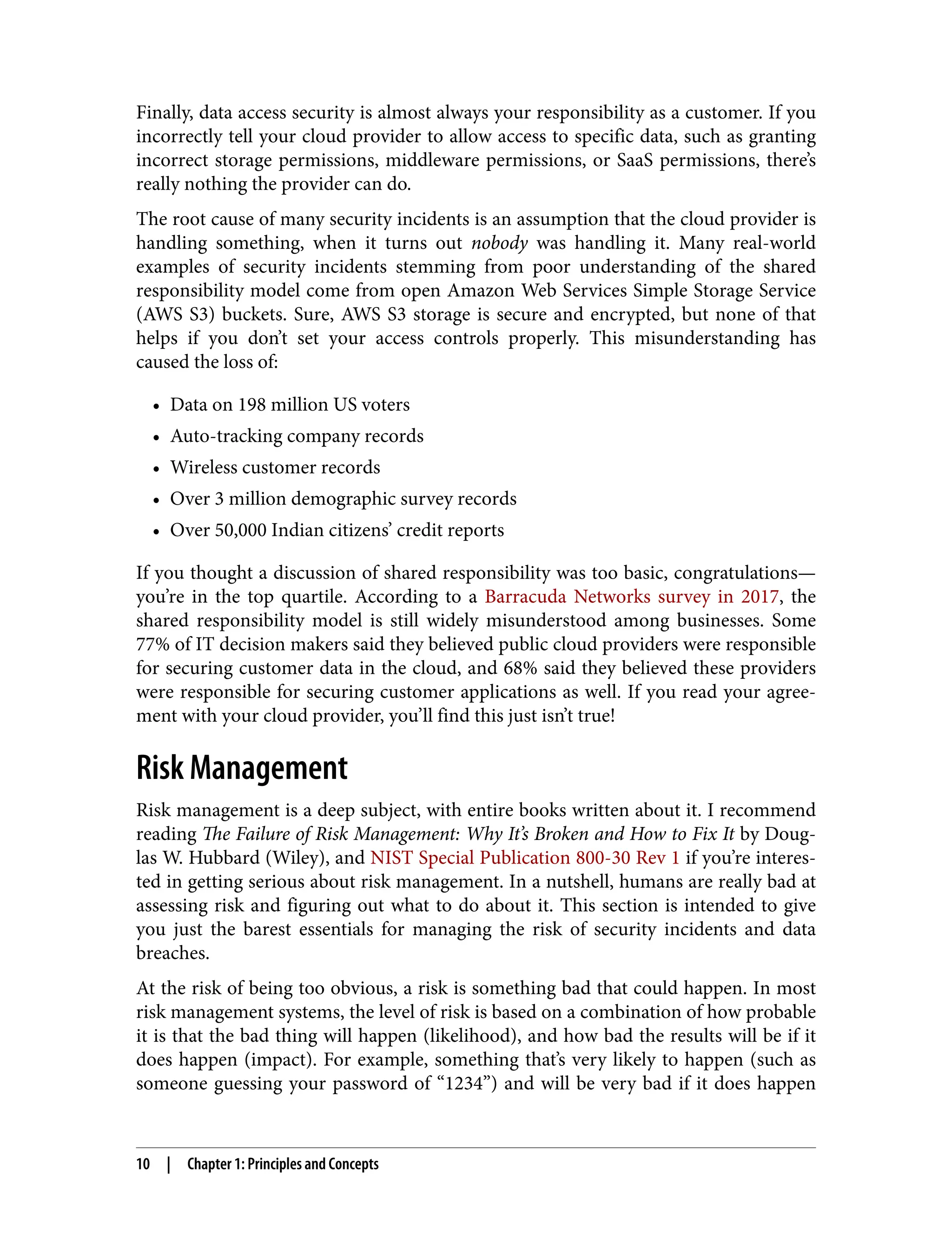 Finally, data access security is almost always your responsibility as a customer. If you
incorrectly tell your cloud provider to allow access to specific data, such as granting
incorrect storage permissions, middleware permissions, or SaaS permissions, there’s
really nothing the provider can do.
The root cause of many security incidents is an assumption that the cloud provider is
handling something, when it turns out nobody was handling it. Many real-world
examples of security incidents stemming from poor understanding of the shared
responsibility model come from open Amazon Web Services Simple Storage Service
(AWS S3) buckets. Sure, AWS S3 storage is secure and encrypted, but none of that
helps if you don’t set your access controls properly. This misunderstanding has
caused the loss of:
• Data on 198 million US voters
• Auto-tracking company records
• Wireless customer records
• Over 3 million demographic survey records
• Over 50,000 Indian citizens’ credit reports
If you thought a discussion of shared responsibility was too basic, congratulations—
you’re in the top quartile. According to a Barracuda Networks survey in 2017, the
shared responsibility model is still widely misunderstood among businesses. Some
77% of IT decision makers said they believed public cloud providers were responsible
for securing customer data in the cloud, and 68% said they believed these providers
were responsible for securing customer applications as well. If you read your agree‐
ment with your cloud provider, you’ll find this just isn’t true!
Risk Management
Risk management is a deep subject, with entire books written about it. I recommend
reading The Failure of Risk Management: Why It’s Broken and How to Fix It by Doug‐
las W. Hubbard (Wiley), and NIST Special Publication 800-30 Rev 1 if you’re interes‐
ted in getting serious about risk management. In a nutshell, humans are really bad at
assessing risk and figuring out what to do about it. This section is intended to give
you just the barest essentials for managing the risk of security incidents and data
breaches.
At the risk of being too obvious, a risk is something bad that could happen. In most
risk management systems, the level of risk is based on a combination of how probable
it is that the bad thing will happen (likelihood), and how bad the results will be if it
does happen (impact). For example, something that’s very likely to happen (such as
someone guessing your password of “1234”) and will be very bad if it does happen
10 | Chapter 1: Principles and Concepts
 