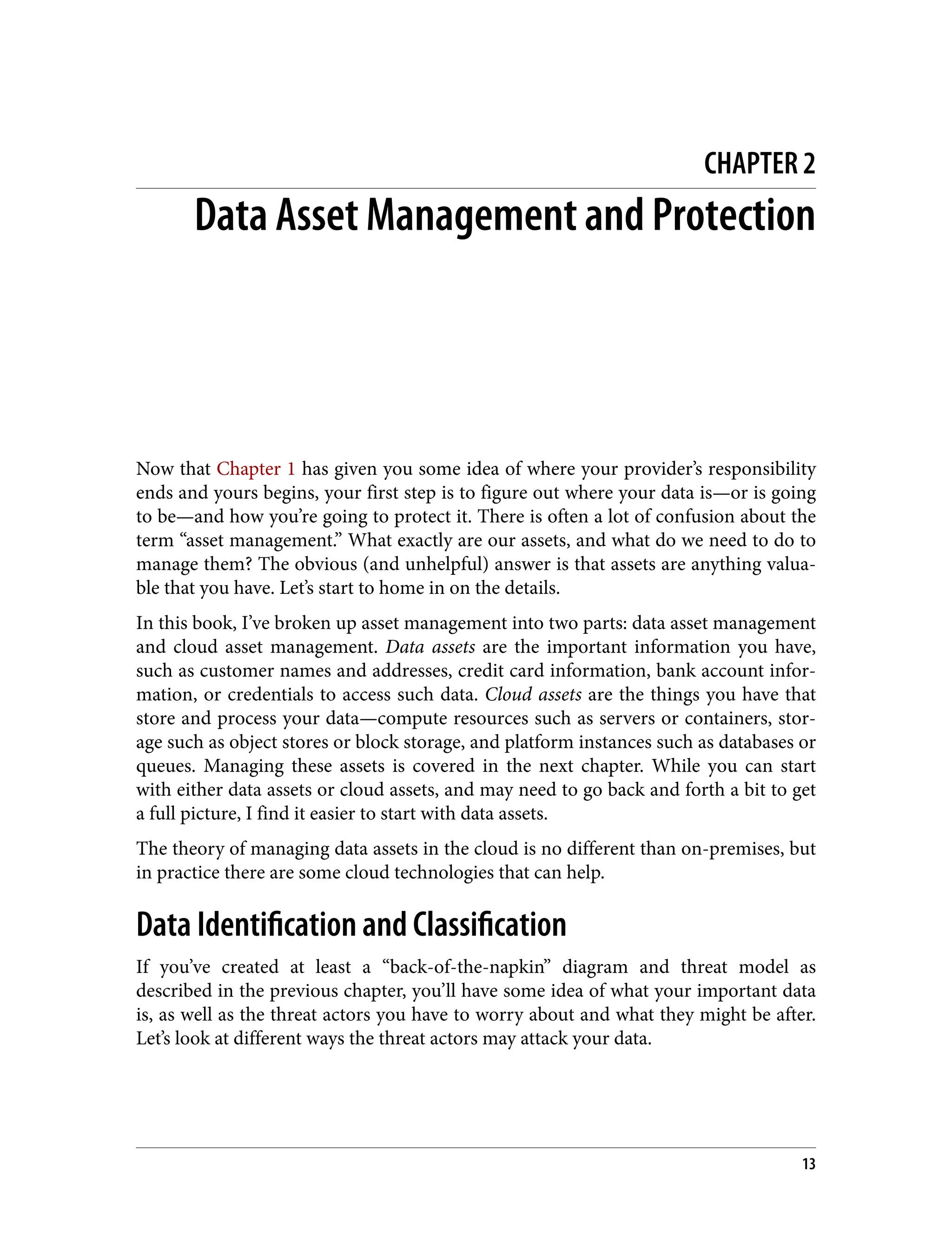 CHAPTER 2
Data Asset Management and Protection
Now that Chapter 1 has given you some idea of where your provider’s responsibility
ends and yours begins, your first step is to figure out where your data is—or is going
to be—and how you’re going to protect it. There is often a lot of confusion about the
term “asset management.” What exactly are our assets, and what do we need to do to
manage them? The obvious (and unhelpful) answer is that assets are anything valua‐
ble that you have. Let’s start to home in on the details.
In this book, I’ve broken up asset management into two parts: data asset management
and cloud asset management. Data assets are the important information you have,
such as customer names and addresses, credit card information, bank account infor‐
mation, or credentials to access such data. Cloud assets are the things you have that
store and process your data—compute resources such as servers or containers, stor‐
age such as object stores or block storage, and platform instances such as databases or
queues. Managing these assets is covered in the next chapter. While you can start
with either data assets or cloud assets, and may need to go back and forth a bit to get
a full picture, I find it easier to start with data assets.
The theory of managing data assets in the cloud is no different than on-premises, but
in practice there are some cloud technologies that can help.
Data Identification and Classification
If you’ve created at least a “back-of-the-napkin” diagram and threat model as
described in the previous chapter, you’ll have some idea of what your important data
is, as well as the threat actors you have to worry about and what they might be after.
Let’s look at different ways the threat actors may attack your data.
13
 