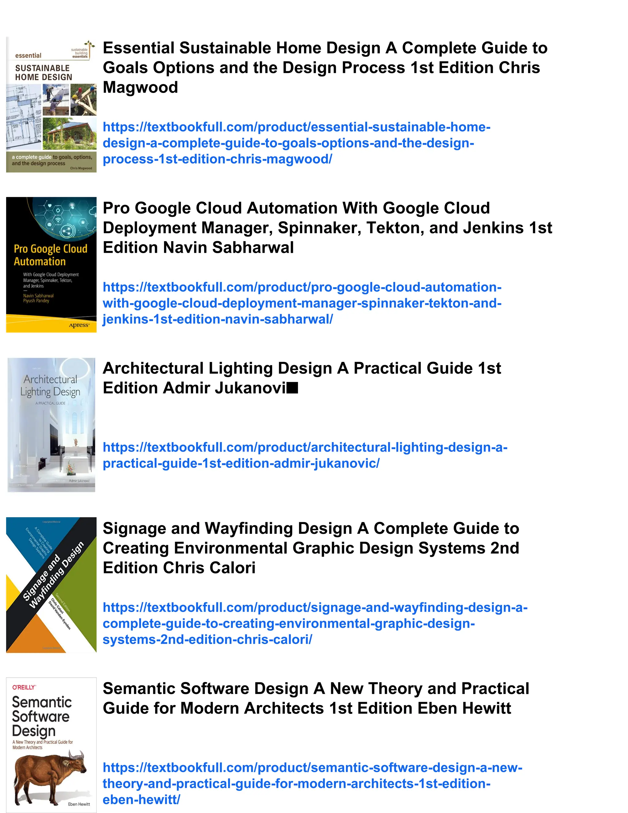 Essential Sustainable Home Design A Complete Guide to
Goals Options and the Design Process 1st Edition Chris
Magwood
https://textbookfull.com/product/essential-sustainable-home-
design-a-complete-guide-to-goals-options-and-the-design-
process-1st-edition-chris-magwood/
Pro Google Cloud Automation With Google Cloud
Deployment Manager, Spinnaker, Tekton, and Jenkins 1st
Edition Navin Sabharwal
https://textbookfull.com/product/pro-google-cloud-automation-
with-google-cloud-deployment-manager-spinnaker-tekton-and-
jenkins-1st-edition-navin-sabharwal/
Architectural Lighting Design A Practical Guide 1st
Edition Admir Jukanovi■
https://textbookfull.com/product/architectural-lighting-design-a-
practical-guide-1st-edition-admir-jukanovic/
Signage and Wayfinding Design A Complete Guide to
Creating Environmental Graphic Design Systems 2nd
Edition Chris Calori
https://textbookfull.com/product/signage-and-wayfinding-design-a-
complete-guide-to-creating-environmental-graphic-design-
systems-2nd-edition-chris-calori/
Semantic Software Design A New Theory and Practical
Guide for Modern Architects 1st Edition Eben Hewitt
https://textbookfull.com/product/semantic-software-design-a-new-
theory-and-practical-guide-for-modern-architects-1st-edition-
eben-hewitt/
 