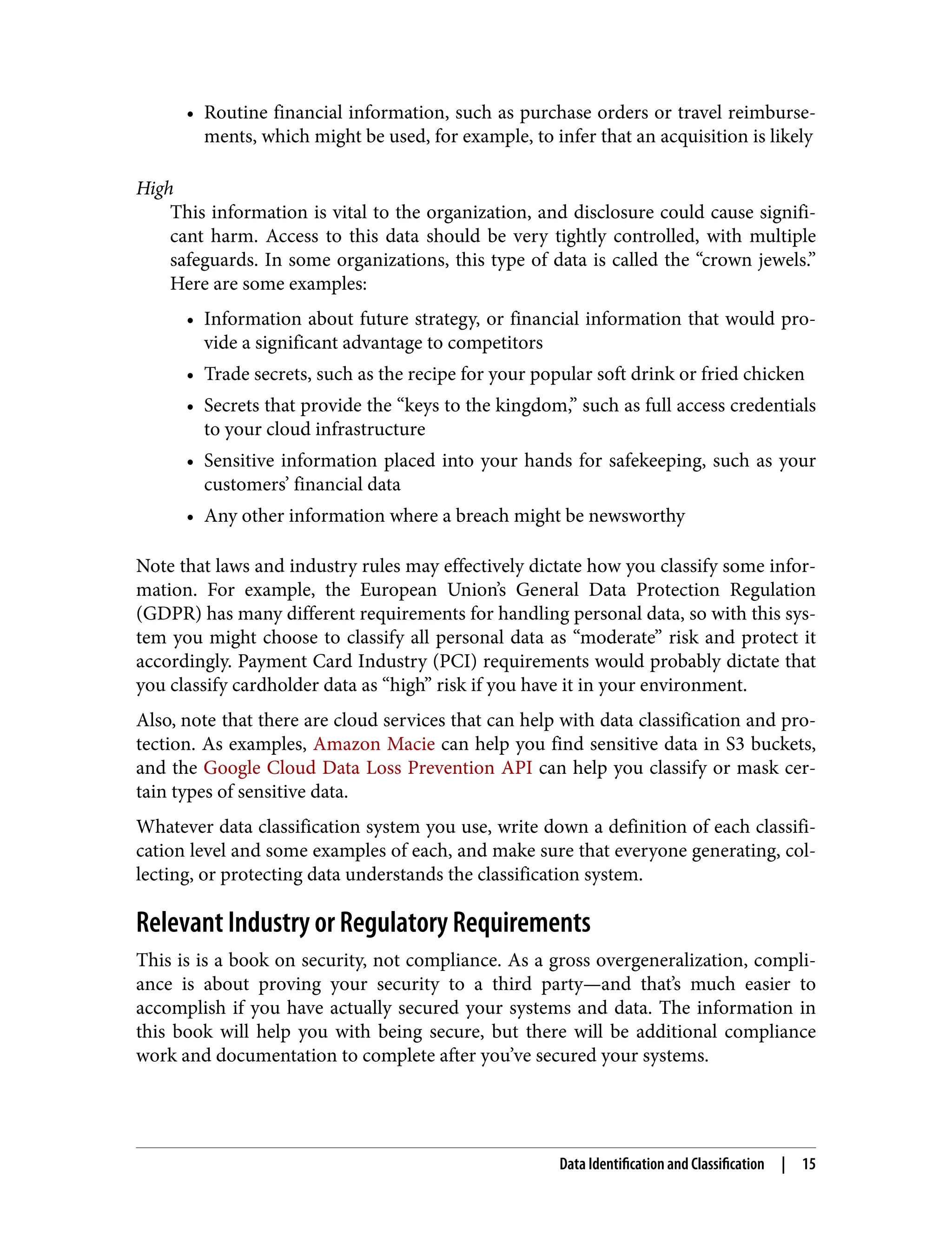 • Routine financial information, such as purchase orders or travel reimburse‐
ments, which might be used, for example, to infer that an acquisition is likely
High
This information is vital to the organization, and disclosure could cause signifi‐
cant harm. Access to this data should be very tightly controlled, with multiple
safeguards. In some organizations, this type of data is called the “crown jewels.”
Here are some examples:
• Information about future strategy, or financial information that would pro‐
vide a significant advantage to competitors
• Trade secrets, such as the recipe for your popular soft drink or fried chicken
• Secrets that provide the “keys to the kingdom,” such as full access credentials
to your cloud infrastructure
• Sensitive information placed into your hands for safekeeping, such as your
customers’ financial data
• Any other information where a breach might be newsworthy
Note that laws and industry rules may effectively dictate how you classify some infor‐
mation. For example, the European Union’s General Data Protection Regulation
(GDPR) has many different requirements for handling personal data, so with this sys‐
tem you might choose to classify all personal data as “moderate” risk and protect it
accordingly. Payment Card Industry (PCI) requirements would probably dictate that
you classify cardholder data as “high” risk if you have it in your environment.
Also, note that there are cloud services that can help with data classification and pro‐
tection. As examples, Amazon Macie can help you find sensitive data in S3 buckets,
and the Google Cloud Data Loss Prevention API can help you classify or mask cer‐
tain types of sensitive data.
Whatever data classification system you use, write down a definition of each classifi‐
cation level and some examples of each, and make sure that everyone generating, col‐
lecting, or protecting data understands the classification system.
Relevant Industry or Regulatory Requirements
This is is a book on security, not compliance. As a gross overgeneralization, compli‐
ance is about proving your security to a third party—and that’s much easier to
accomplish if you have actually secured your systems and data. The information in
this book will help you with being secure, but there will be additional compliance
work and documentation to complete after you’ve secured your systems.
Data Identification and Classification | 15
 