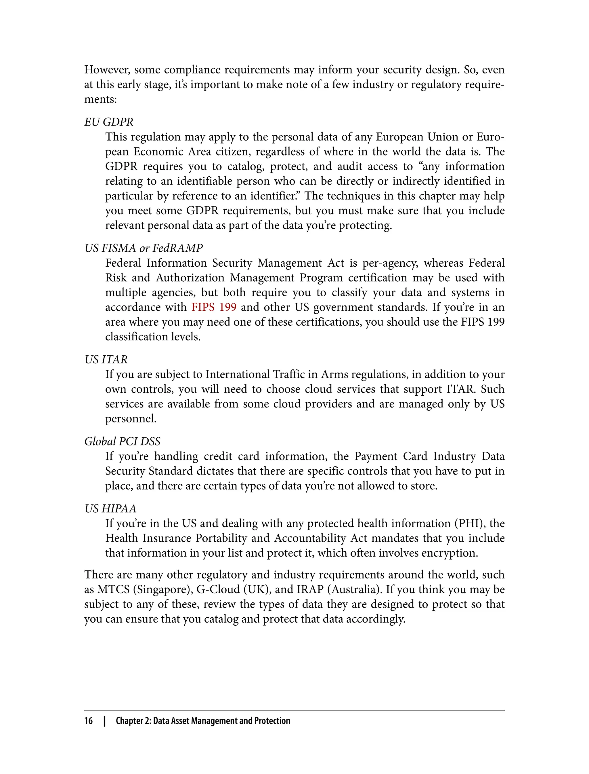 However, some compliance requirements may inform your security design. So, even
at this early stage, it’s important to make note of a few industry or regulatory require‐
ments:
EU GDPR
This regulation may apply to the personal data of any European Union or Euro‐
pean Economic Area citizen, regardless of where in the world the data is. The
GDPR requires you to catalog, protect, and audit access to “any information
relating to an identifiable person who can be directly or indirectly identified in
particular by reference to an identifier.” The techniques in this chapter may help
you meet some GDPR requirements, but you must make sure that you include
relevant personal data as part of the data you’re protecting.
US FISMA or FedRAMP
Federal Information Security Management Act is per-agency, whereas Federal
Risk and Authorization Management Program certification may be used with
multiple agencies, but both require you to classify your data and systems in
accordance with FIPS 199 and other US government standards. If you’re in an
area where you may need one of these certifications, you should use the FIPS 199
classification levels.
US ITAR
If you are subject to International Traffic in Arms regulations, in addition to your
own controls, you will need to choose cloud services that support ITAR. Such
services are available from some cloud providers and are managed only by US
personnel.
Global PCI DSS
If you’re handling credit card information, the Payment Card Industry Data
Security Standard dictates that there are specific controls that you have to put in
place, and there are certain types of data you’re not allowed to store.
US HIPAA
If you’re in the US and dealing with any protected health information (PHI), the
Health Insurance Portability and Accountability Act mandates that you include
that information in your list and protect it, which often involves encryption.
There are many other regulatory and industry requirements around the world, such
as MTCS (Singapore), G-Cloud (UK), and IRAP (Australia). If you think you may be
subject to any of these, review the types of data they are designed to protect so that
you can ensure that you catalog and protect that data accordingly.
16 | Chapter 2: Data Asset Management and Protection
 