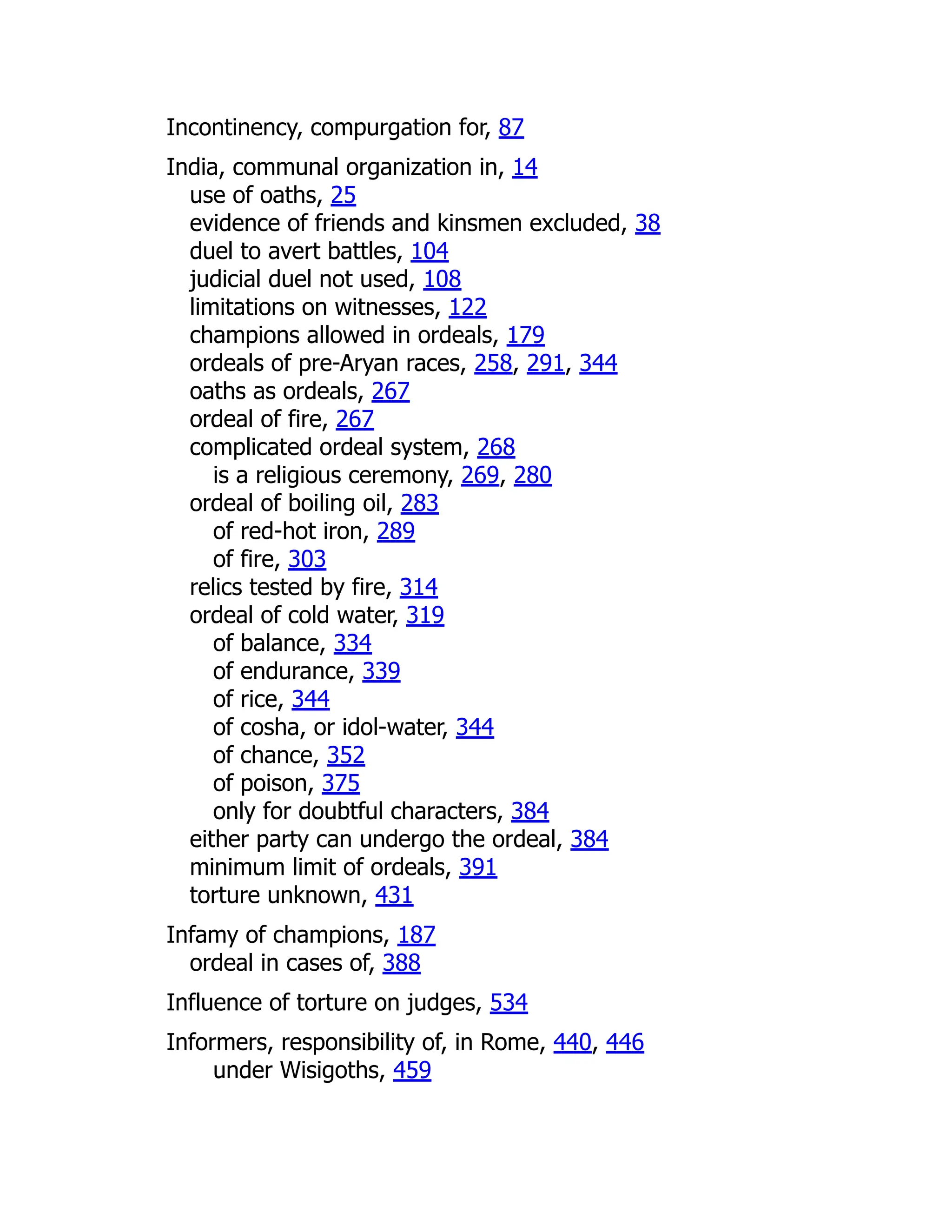 Incontinency, compurgation for, 87
India, communal organization in, 14
use of oaths, 25
evidence of friends and kinsmen excluded, 38
duel to avert battles, 104
judicial duel not used, 108
limitations on witnesses, 122
champions allowed in ordeals, 179
ordeals of pre-Aryan races, 258, 291, 344
oaths as ordeals, 267
ordeal of fire, 267
complicated ordeal system, 268
is a religious ceremony, 269, 280
ordeal of boiling oil, 283
of red-hot iron, 289
of fire, 303
relics tested by fire, 314
ordeal of cold water, 319
of balance, 334
of endurance, 339
of rice, 344
of cosha, or idol-water, 344
of chance, 352
of poison, 375
only for doubtful characters, 384
either party can undergo the ordeal, 384
minimum limit of ordeals, 391
torture unknown, 431
Infamy of champions, 187
ordeal in cases of, 388
Influence of torture on judges, 534
Informers, responsibility of, in Rome, 440, 446
under Wisigoths, 459
 