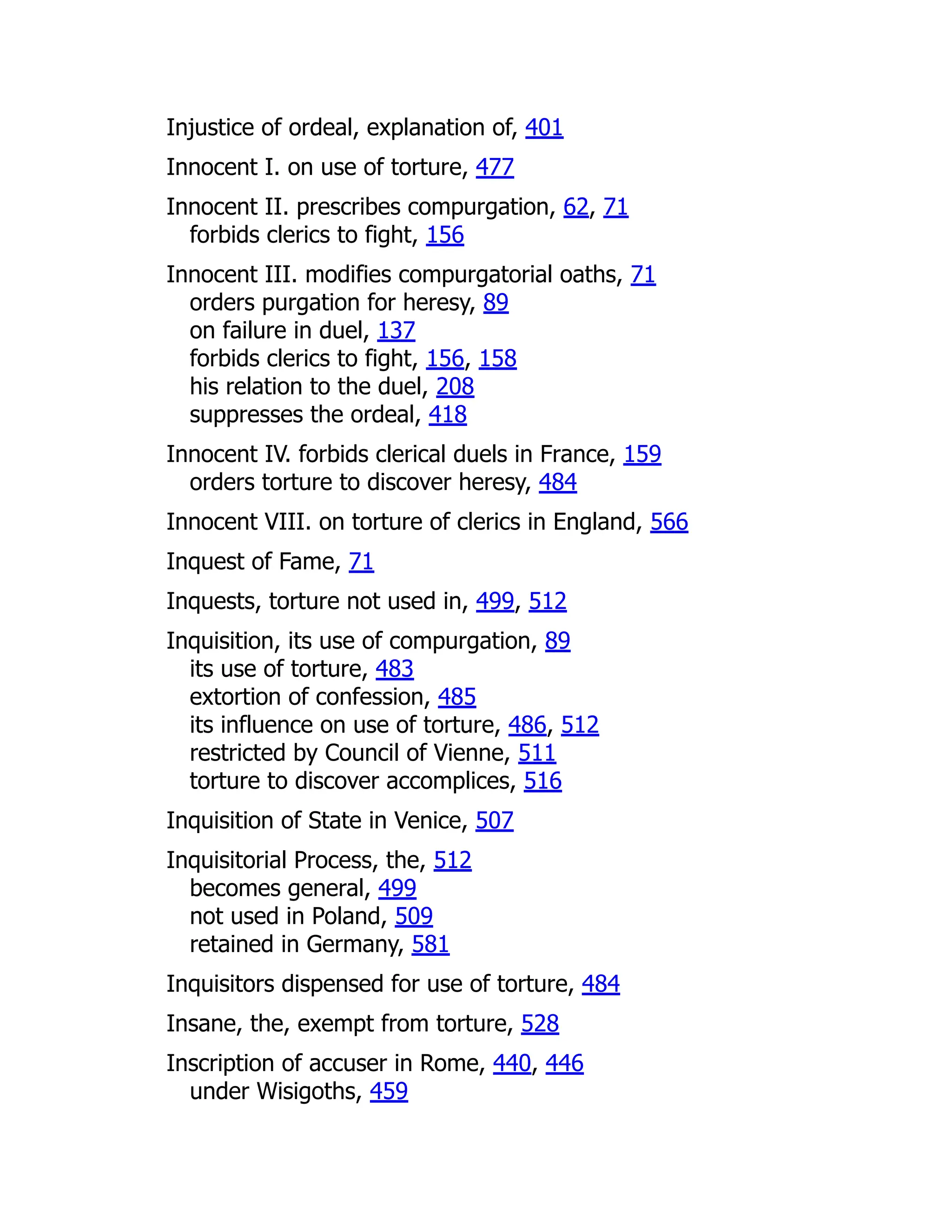 Injustice of ordeal, explanation of, 401
Innocent I. on use of torture, 477
Innocent II. prescribes compurgation, 62, 71
forbids clerics to fight, 156
Innocent III. modifies compurgatorial oaths, 71
orders purgation for heresy, 89
on failure in duel, 137
forbids clerics to fight, 156, 158
his relation to the duel, 208
suppresses the ordeal, 418
Innocent IV. forbids clerical duels in France, 159
orders torture to discover heresy, 484
Innocent VIII. on torture of clerics in England, 566
Inquest of Fame, 71
Inquests, torture not used in, 499, 512
Inquisition, its use of compurgation, 89
its use of torture, 483
extortion of confession, 485
its influence on use of torture, 486, 512
restricted by Council of Vienne, 511
torture to discover accomplices, 516
Inquisition of State in Venice, 507
Inquisitorial Process, the, 512
becomes general, 499
not used in Poland, 509
retained in Germany, 581
Inquisitors dispensed for use of torture, 484
Insane, the, exempt from torture, 528
Inscription of accuser in Rome, 440, 446
under Wisigoths, 459
 