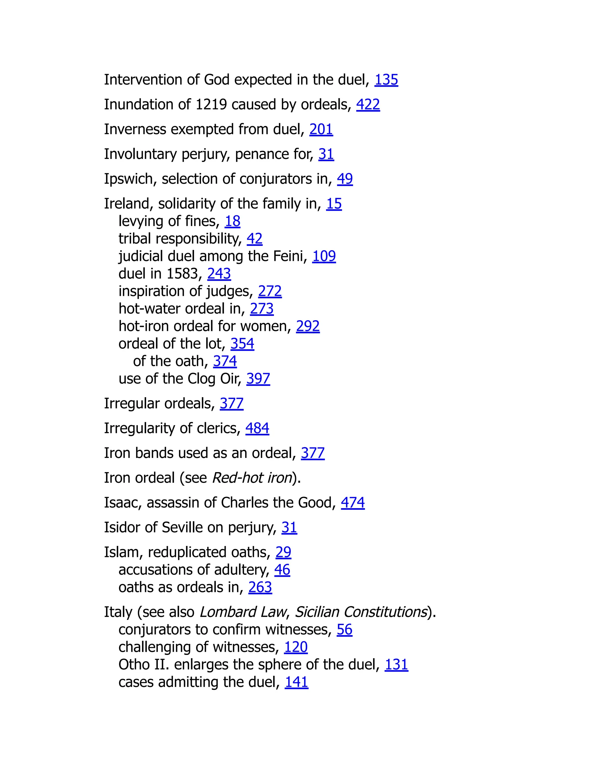 Intervention of God expected in the duel, 135
Inundation of 1219 caused by ordeals, 422
Inverness exempted from duel, 201
Involuntary perjury, penance for, 31
Ipswich, selection of conjurators in, 49
Ireland, solidarity of the family in, 15
levying of fines, 18
tribal responsibility, 42
judicial duel among the Feini, 109
duel in 1583, 243
inspiration of judges, 272
hot-water ordeal in, 273
hot-iron ordeal for women, 292
ordeal of the lot, 354
of the oath, 374
use of the Clog Oir, 397
Irregular ordeals, 377
Irregularity of clerics, 484
Iron bands used as an ordeal, 377
Iron ordeal (see Red-hot iron).
Isaac, assassin of Charles the Good, 474
Isidor of Seville on perjury, 31
Islam, reduplicated oaths, 29
accusations of adultery, 46
oaths as ordeals in, 263
Italy (see also Lombard Law, Sicilian Constitutions).
conjurators to confirm witnesses, 56
challenging of witnesses, 120
Otho II. enlarges the sphere of the duel, 131
cases admitting the duel, 141
 