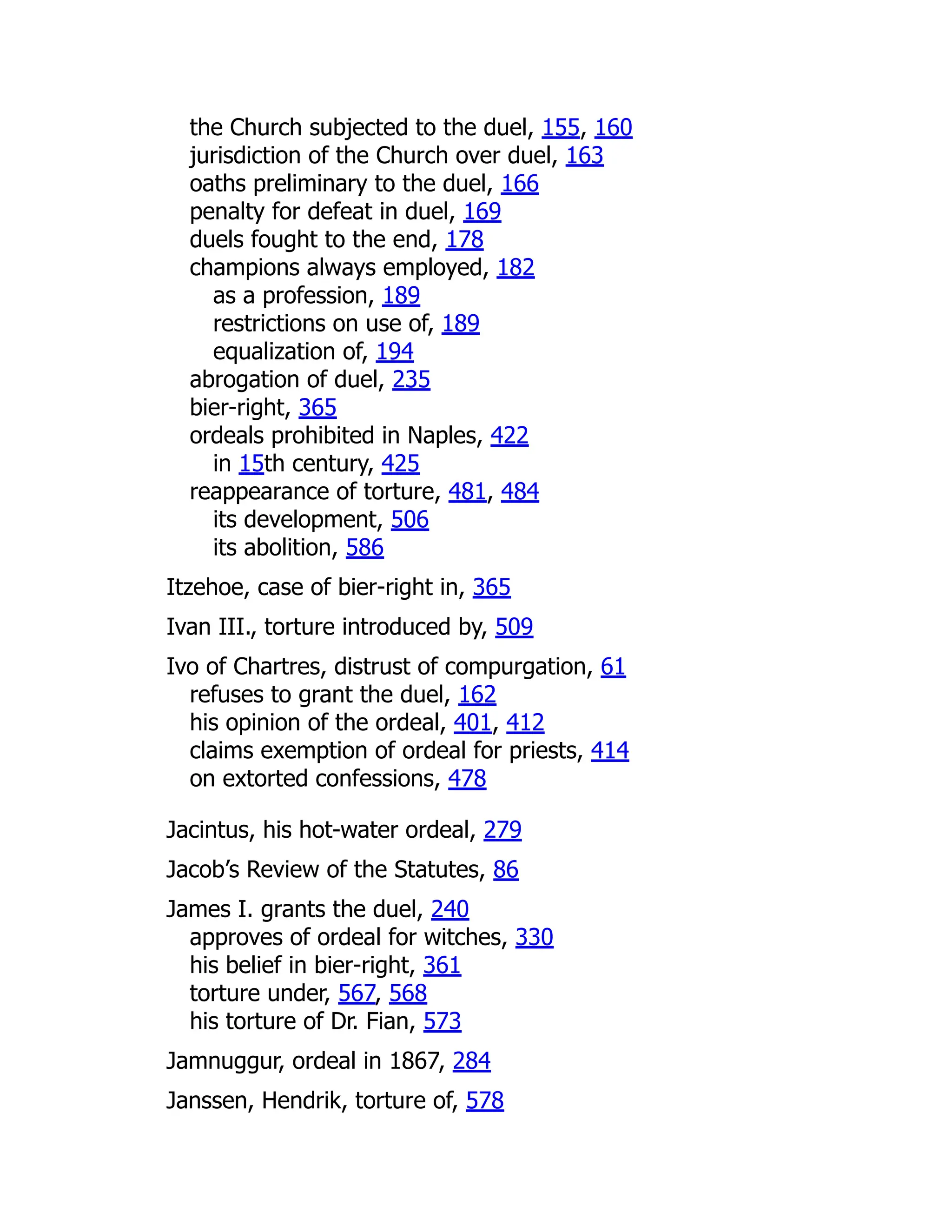 the Church subjected to the duel, 155, 160
jurisdiction of the Church over duel, 163
oaths preliminary to the duel, 166
penalty for defeat in duel, 169
duels fought to the end, 178
champions always employed, 182
as a profession, 189
restrictions on use of, 189
equalization of, 194
abrogation of duel, 235
bier-right, 365
ordeals prohibited in Naples, 422
in 15th century, 425
reappearance of torture, 481, 484
its development, 506
its abolition, 586
Itzehoe, case of bier-right in, 365
Ivan III., torture introduced by, 509
Ivo of Chartres, distrust of compurgation, 61
refuses to grant the duel, 162
his opinion of the ordeal, 401, 412
claims exemption of ordeal for priests, 414
on extorted confessions, 478
Jacintus, his hot-water ordeal, 279
Jacob’s Review of the Statutes, 86
James I. grants the duel, 240
approves of ordeal for witches, 330
his belief in bier-right, 361
torture under, 567, 568
his torture of Dr. Fian, 573
Jamnuggur, ordeal in 1867, 284
Janssen, Hendrik, torture of, 578
 