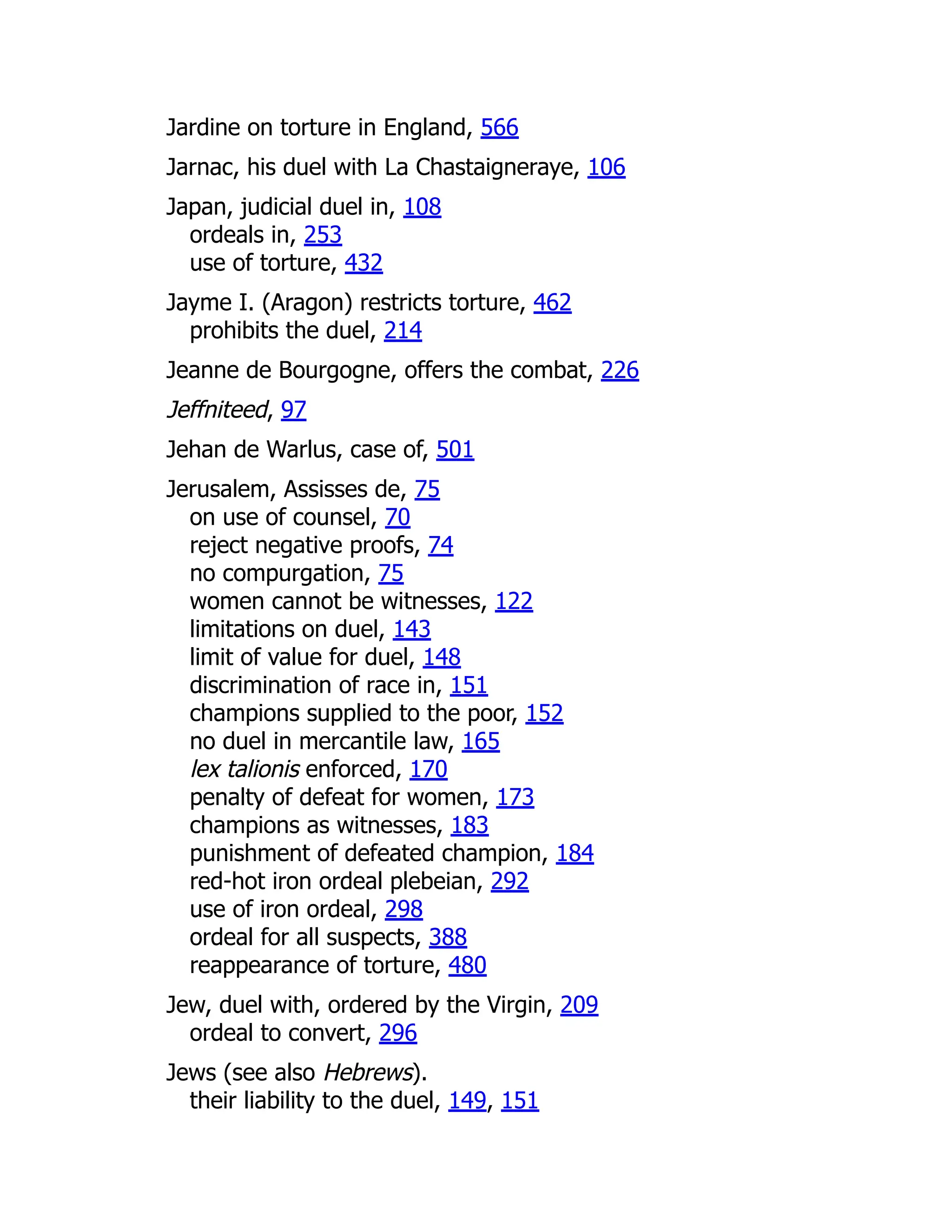 Jardine on torture in England, 566
Jarnac, his duel with La Chastaigneraye, 106
Japan, judicial duel in, 108
ordeals in, 253
use of torture, 432
Jayme I. (Aragon) restricts torture, 462
prohibits the duel, 214
Jeanne de Bourgogne, offers the combat, 226
Jeffniteed, 97
Jehan de Warlus, case of, 501
Jerusalem, Assisses de, 75
on use of counsel, 70
reject negative proofs, 74
no compurgation, 75
women cannot be witnesses, 122
limitations on duel, 143
limit of value for duel, 148
discrimination of race in, 151
champions supplied to the poor, 152
no duel in mercantile law, 165
lex talionis enforced, 170
penalty of defeat for women, 173
champions as witnesses, 183
punishment of defeated champion, 184
red-hot iron ordeal plebeian, 292
use of iron ordeal, 298
ordeal for all suspects, 388
reappearance of torture, 480
Jew, duel with, ordered by the Virgin, 209
ordeal to convert, 296
Jews (see also Hebrews).
their liability to the duel, 149, 151
 