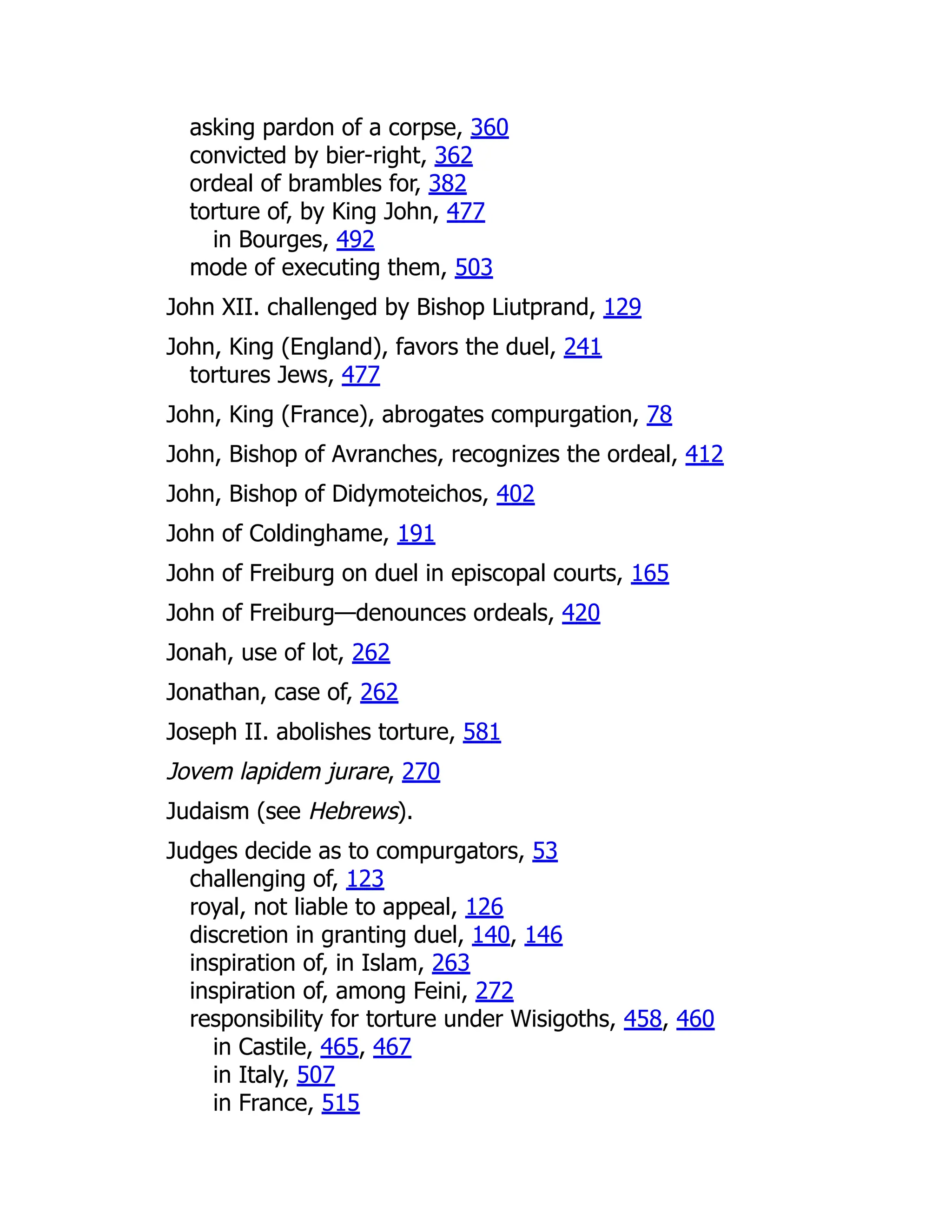 asking pardon of a corpse, 360
convicted by bier-right, 362
ordeal of brambles for, 382
torture of, by King John, 477
in Bourges, 492
mode of executing them, 503
John XII. challenged by Bishop Liutprand, 129
John, King (England), favors the duel, 241
tortures Jews, 477
John, King (France), abrogates compurgation, 78
John, Bishop of Avranches, recognizes the ordeal, 412
John, Bishop of Didymoteichos, 402
John of Coldinghame, 191
John of Freiburg on duel in episcopal courts, 165
John of Freiburg—denounces ordeals, 420
Jonah, use of lot, 262
Jonathan, case of, 262
Joseph II. abolishes torture, 581
Jovem lapidem jurare, 270
Judaism (see Hebrews).
Judges decide as to compurgators, 53
challenging of, 123
royal, not liable to appeal, 126
discretion in granting duel, 140, 146
inspiration of, in Islam, 263
inspiration of, among Feini, 272
responsibility for torture under Wisigoths, 458, 460
in Castile, 465, 467
in Italy, 507
in France, 515
 