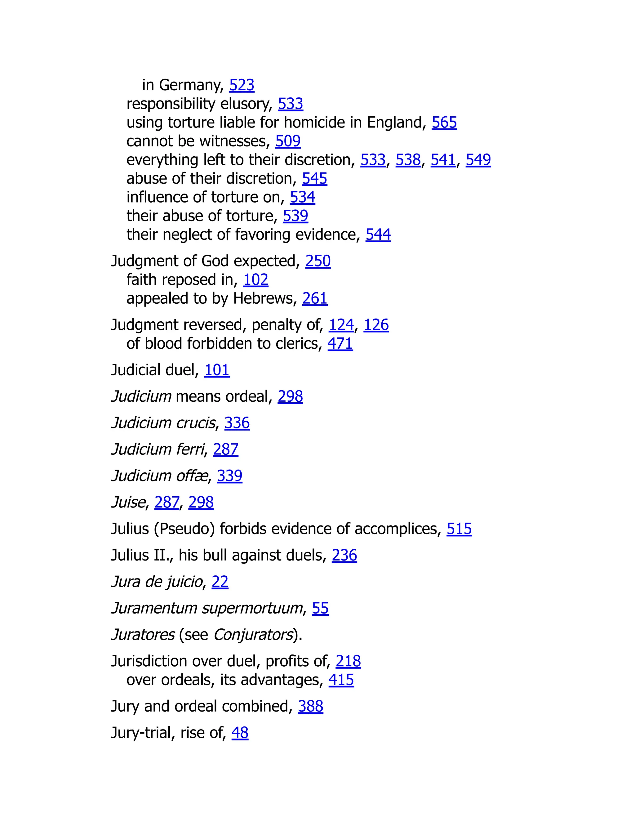 in Germany, 523
responsibility elusory, 533
using torture liable for homicide in England, 565
cannot be witnesses, 509
everything left to their discretion, 533, 538, 541, 549
abuse of their discretion, 545
influence of torture on, 534
their abuse of torture, 539
their neglect of favoring evidence, 544
Judgment of God expected, 250
faith reposed in, 102
appealed to by Hebrews, 261
Judgment reversed, penalty of, 124, 126
of blood forbidden to clerics, 471
Judicial duel, 101
Judicium means ordeal, 298
Judicium crucis, 336
Judicium ferri, 287
Judicium offæ, 339
Juise, 287, 298
Julius (Pseudo) forbids evidence of accomplices, 515
Julius II., his bull against duels, 236
Jura de juicio, 22
Juramentum supermortuum, 55
Juratores (see Conjurators).
Jurisdiction over duel, profits of, 218
over ordeals, its advantages, 415
Jury and ordeal combined, 388
Jury-trial, rise of, 48
 