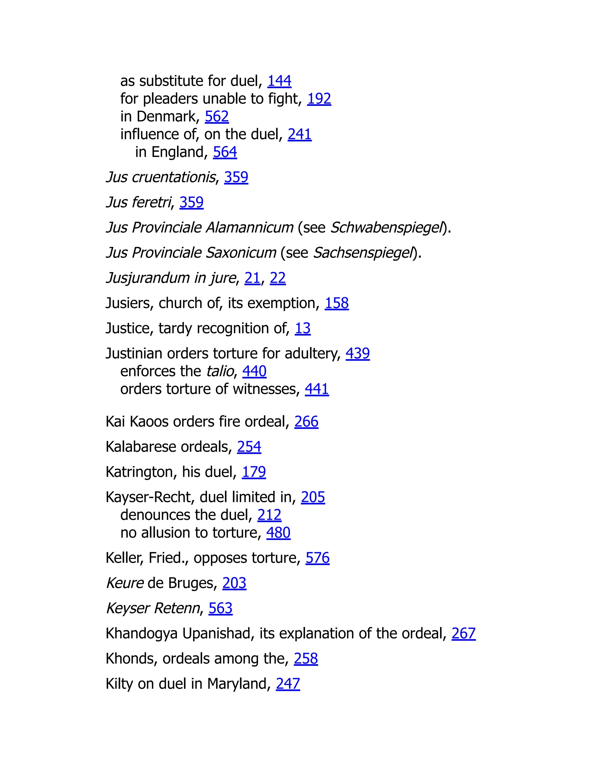as substitute for duel, 144
for pleaders unable to fight, 192
in Denmark, 562
influence of, on the duel, 241
in England, 564
Jus cruentationis, 359
Jus feretri, 359
Jus Provinciale Alamannicum (see Schwabenspiegel).
Jus Provinciale Saxonicum (see Sachsenspiegel).
Jusjurandum in jure, 21, 22
Jusiers, church of, its exemption, 158
Justice, tardy recognition of, 13
Justinian orders torture for adultery, 439
enforces the talio, 440
orders torture of witnesses, 441
Kai Kaoos orders fire ordeal, 266
Kalabarese ordeals, 254
Katrington, his duel, 179
Kayser-Recht, duel limited in, 205
denounces the duel, 212
no allusion to torture, 480
Keller, Fried., opposes torture, 576
Keure de Bruges, 203
Keyser Retenn, 563
Khandogya Upanishad, its explanation of the ordeal, 267
Khonds, ordeals among the, 258
Kilty on duel in Maryland, 247
 