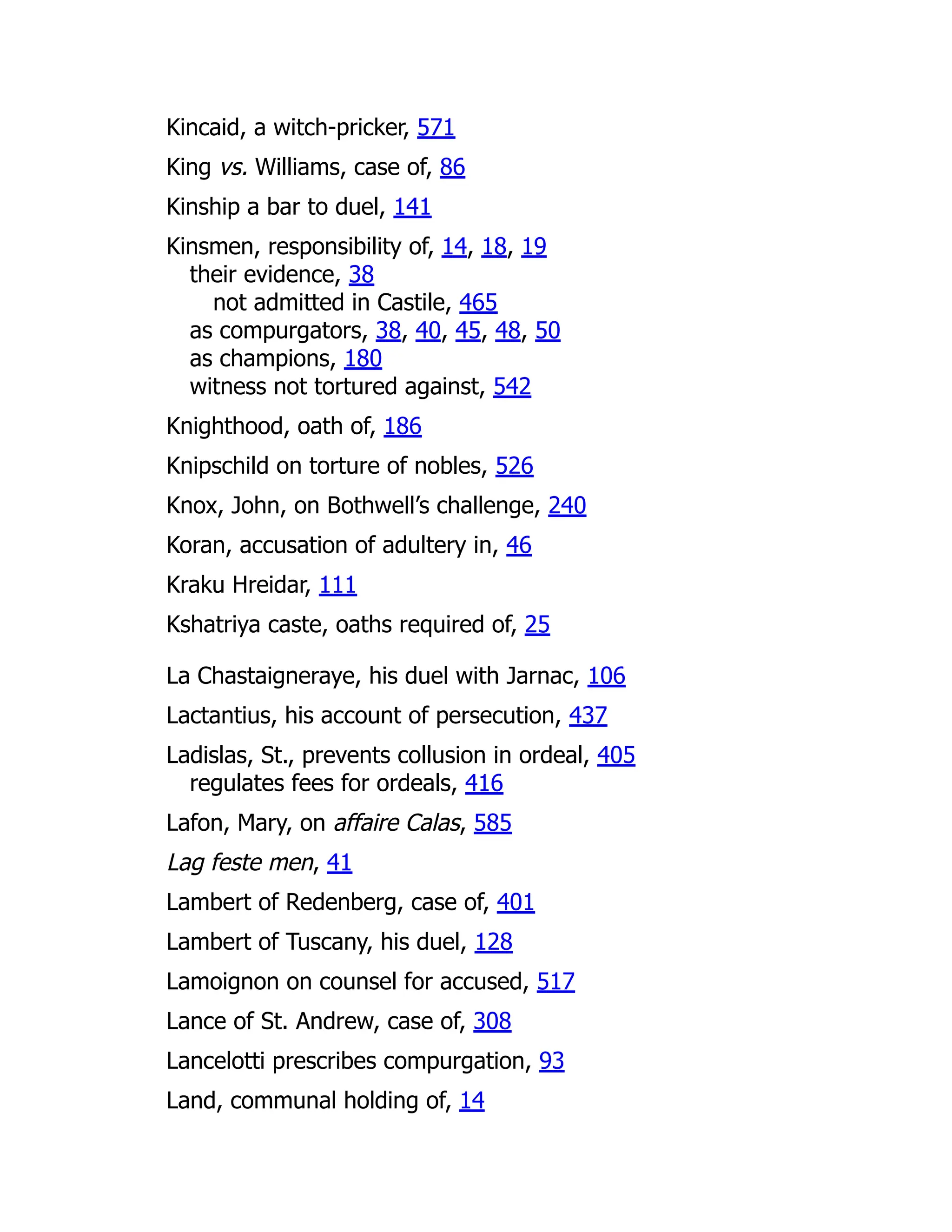Kincaid, a witch-pricker, 571
King vs. Williams, case of, 86
Kinship a bar to duel, 141
Kinsmen, responsibility of, 14, 18, 19
their evidence, 38
not admitted in Castile, 465
as compurgators, 38, 40, 45, 48, 50
as champions, 180
witness not tortured against, 542
Knighthood, oath of, 186
Knipschild on torture of nobles, 526
Knox, John, on Bothwell’s challenge, 240
Koran, accusation of adultery in, 46
Kraku Hreidar, 111
Kshatriya caste, oaths required of, 25
La Chastaigneraye, his duel with Jarnac, 106
Lactantius, his account of persecution, 437
Ladislas, St., prevents collusion in ordeal, 405
regulates fees for ordeals, 416
Lafon, Mary, on affaire Calas, 585
Lag feste men, 41
Lambert of Redenberg, case of, 401
Lambert of Tuscany, his duel, 128
Lamoignon on counsel for accused, 517
Lance of St. Andrew, case of, 308
Lancelotti prescribes compurgation, 93
Land, communal holding of, 14
 