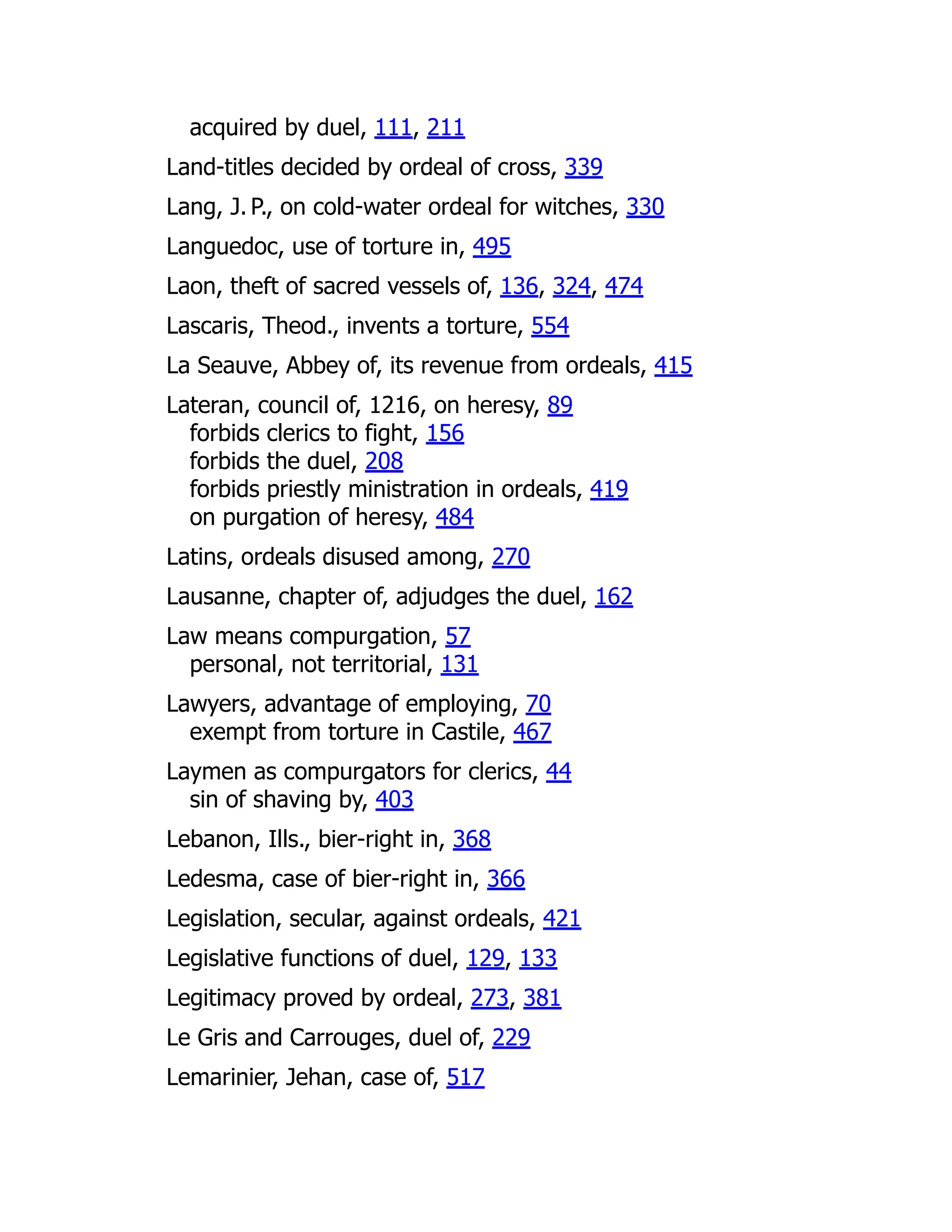 acquired by duel, 111, 211
Land-titles decided by ordeal of cross, 339
Lang, J. P., on cold-water ordeal for witches, 330
Languedoc, use of torture in, 495
Laon, theft of sacred vessels of, 136, 324, 474
Lascaris, Theod., invents a torture, 554
La Seauve, Abbey of, its revenue from ordeals, 415
Lateran, council of, 1216, on heresy, 89
forbids clerics to fight, 156
forbids the duel, 208
forbids priestly ministration in ordeals, 419
on purgation of heresy, 484
Latins, ordeals disused among, 270
Lausanne, chapter of, adjudges the duel, 162
Law means compurgation, 57
personal, not territorial, 131
Lawyers, advantage of employing, 70
exempt from torture in Castile, 467
Laymen as compurgators for clerics, 44
sin of shaving by, 403
Lebanon, Ills., bier-right in, 368
Ledesma, case of bier-right in, 366
Legislation, secular, against ordeals, 421
Legislative functions of duel, 129, 133
Legitimacy proved by ordeal, 273, 381
Le Gris and Carrouges, duel of, 229
Lemarinier, Jehan, case of, 517
 