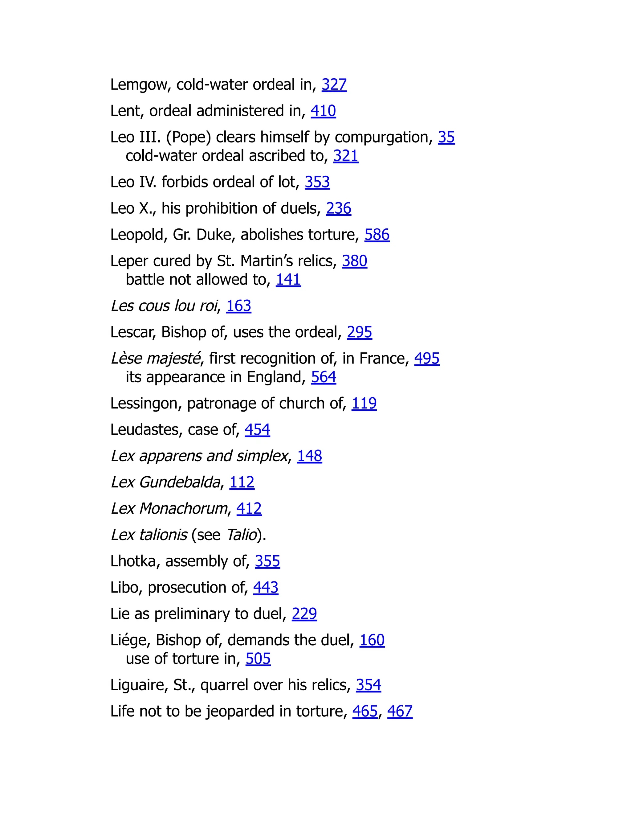 Lemgow, cold-water ordeal in, 327
Lent, ordeal administered in, 410
Leo III. (Pope) clears himself by compurgation, 35
cold-water ordeal ascribed to, 321
Leo IV. forbids ordeal of lot, 353
Leo X., his prohibition of duels, 236
Leopold, Gr. Duke, abolishes torture, 586
Leper cured by St. Martin’s relics, 380
battle not allowed to, 141
Les cous lou roi, 163
Lescar, Bishop of, uses the ordeal, 295
Lèse majesté, first recognition of, in France, 495
its appearance in England, 564
Lessingon, patronage of church of, 119
Leudastes, case of, 454
Lex apparens and simplex, 148
Lex Gundebalda, 112
Lex Monachorum, 412
Lex talionis (see Talio).
Lhotka, assembly of, 355
Libo, prosecution of, 443
Lie as preliminary to duel, 229
Liége, Bishop of, demands the duel, 160
use of torture in, 505
Liguaire, St., quarrel over his relics, 354
Life not to be jeoparded in torture, 465, 467
 