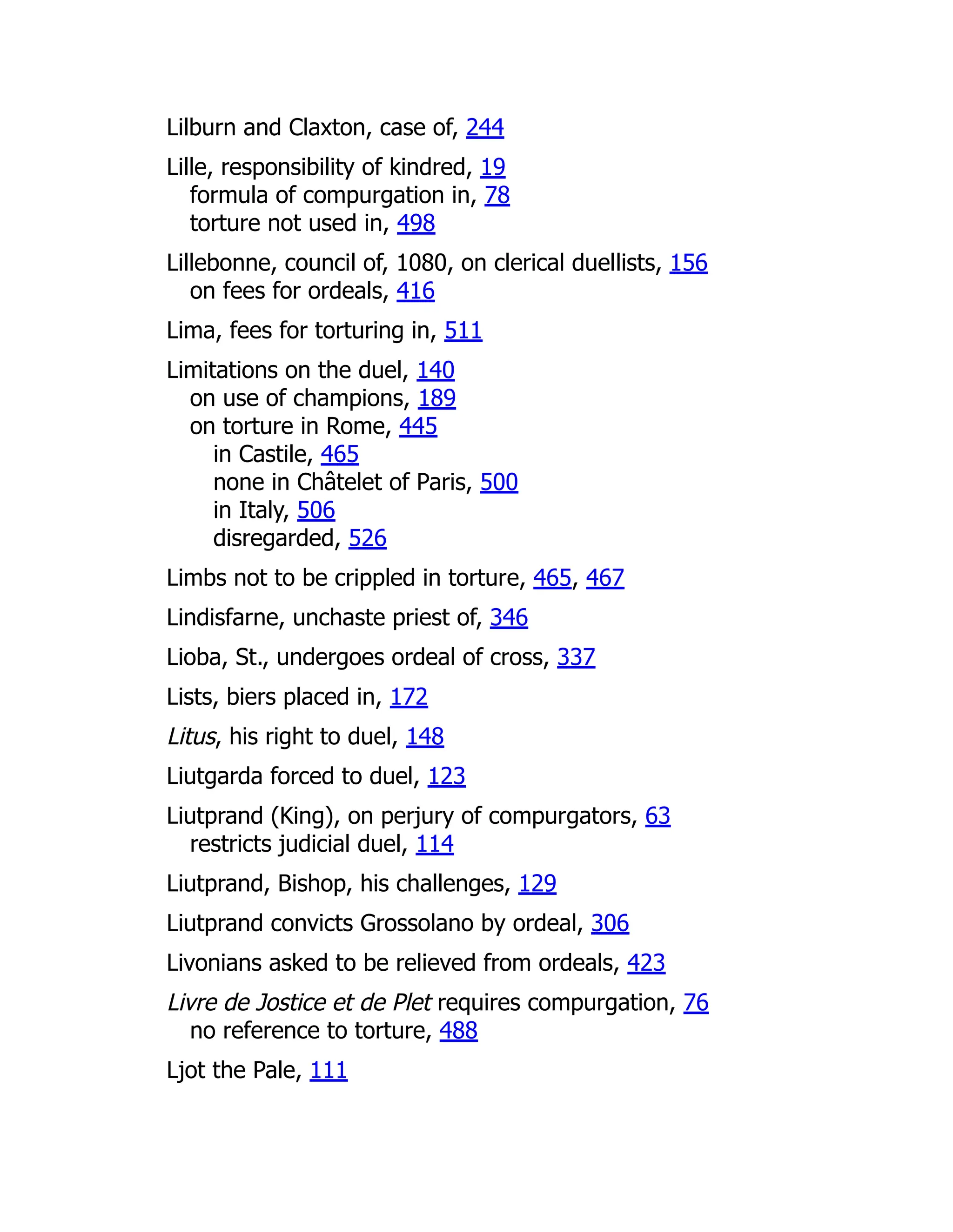 Lilburn and Claxton, case of, 244
Lille, responsibility of kindred, 19
formula of compurgation in, 78
torture not used in, 498
Lillebonne, council of, 1080, on clerical duellists, 156
on fees for ordeals, 416
Lima, fees for torturing in, 511
Limitations on the duel, 140
on use of champions, 189
on torture in Rome, 445
in Castile, 465
none in Châtelet of Paris, 500
in Italy, 506
disregarded, 526
Limbs not to be crippled in torture, 465, 467
Lindisfarne, unchaste priest of, 346
Lioba, St., undergoes ordeal of cross, 337
Lists, biers placed in, 172
Litus, his right to duel, 148
Liutgarda forced to duel, 123
Liutprand (King), on perjury of compurgators, 63
restricts judicial duel, 114
Liutprand, Bishop, his challenges, 129
Liutprand convicts Grossolano by ordeal, 306
Livonians asked to be relieved from ordeals, 423
Livre de Jostice et de Plet requires compurgation, 76
no reference to torture, 488
Ljot the Pale, 111
 