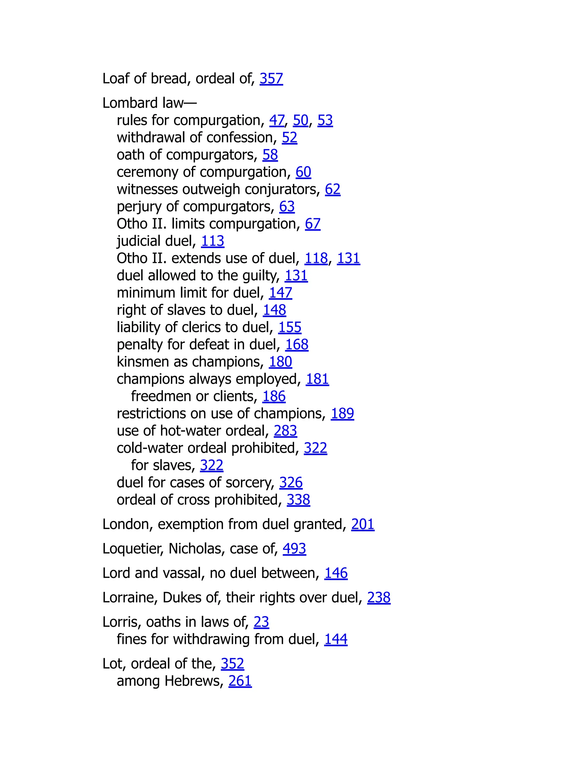 Loaf of bread, ordeal of, 357
Lombard law—
rules for compurgation, 47, 50, 53
withdrawal of confession, 52
oath of compurgators, 58
ceremony of compurgation, 60
witnesses outweigh conjurators, 62
perjury of compurgators, 63
Otho II. limits compurgation, 67
judicial duel, 113
Otho II. extends use of duel, 118, 131
duel allowed to the guilty, 131
minimum limit for duel, 147
right of slaves to duel, 148
liability of clerics to duel, 155
penalty for defeat in duel, 168
kinsmen as champions, 180
champions always employed, 181
freedmen or clients, 186
restrictions on use of champions, 189
use of hot-water ordeal, 283
cold-water ordeal prohibited, 322
for slaves, 322
duel for cases of sorcery, 326
ordeal of cross prohibited, 338
London, exemption from duel granted, 201
Loquetier, Nicholas, case of, 493
Lord and vassal, no duel between, 146
Lorraine, Dukes of, their rights over duel, 238
Lorris, oaths in laws of, 23
fines for withdrawing from duel, 144
Lot, ordeal of the, 352
among Hebrews, 261
 