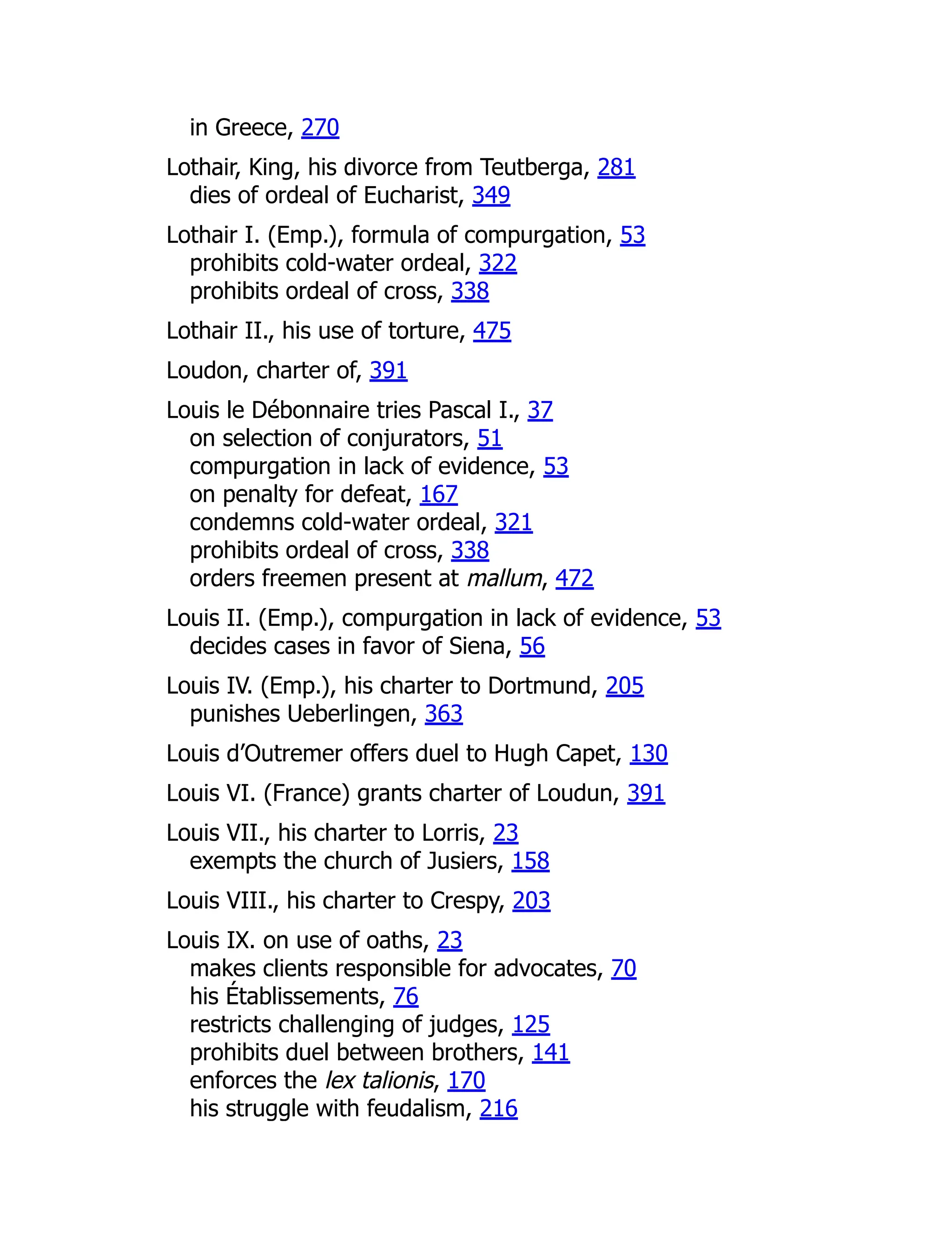 in Greece, 270
Lothair, King, his divorce from Teutberga, 281
dies of ordeal of Eucharist, 349
Lothair I. (Emp.), formula of compurgation, 53
prohibits cold-water ordeal, 322
prohibits ordeal of cross, 338
Lothair II., his use of torture, 475
Loudon, charter of, 391
Louis le Débonnaire tries Pascal I., 37
on selection of conjurators, 51
compurgation in lack of evidence, 53
on penalty for defeat, 167
condemns cold-water ordeal, 321
prohibits ordeal of cross, 338
orders freemen present at mallum, 472
Louis II. (Emp.), compurgation in lack of evidence, 53
decides cases in favor of Siena, 56
Louis IV. (Emp.), his charter to Dortmund, 205
punishes Ueberlingen, 363
Louis d’Outremer offers duel to Hugh Capet, 130
Louis VI. (France) grants charter of Loudun, 391
Louis VII., his charter to Lorris, 23
exempts the church of Jusiers, 158
Louis VIII., his charter to Crespy, 203
Louis IX. on use of oaths, 23
makes clients responsible for advocates, 70
his Établissements, 76
restricts challenging of judges, 125
prohibits duel between brothers, 141
enforces the lex talionis, 170
his struggle with feudalism, 216
 