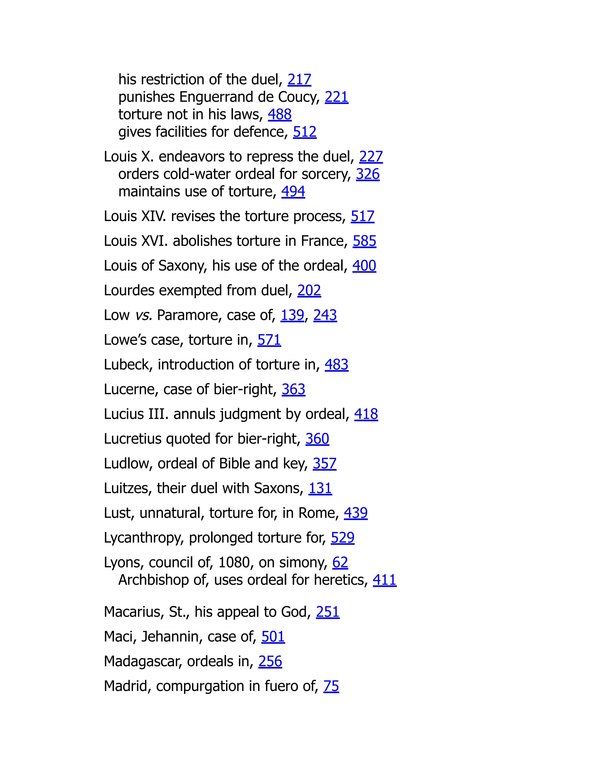 his restriction of the duel, 217
punishes Enguerrand de Coucy, 221
torture not in his laws, 488
gives facilities for defence, 512
Louis X. endeavors to repress the duel, 227
orders cold-water ordeal for sorcery, 326
maintains use of torture, 494
Louis XIV. revises the torture process, 517
Louis XVI. abolishes torture in France, 585
Louis of Saxony, his use of the ordeal, 400
Lourdes exempted from duel, 202
Low vs. Paramore, case of, 139, 243
Lowe’s case, torture in, 571
Lubeck, introduction of torture in, 483
Lucerne, case of bier-right, 363
Lucius III. annuls judgment by ordeal, 418
Lucretius quoted for bier-right, 360
Ludlow, ordeal of Bible and key, 357
Luitzes, their duel with Saxons, 131
Lust, unnatural, torture for, in Rome, 439
Lycanthropy, prolonged torture for, 529
Lyons, council of, 1080, on simony, 62
Archbishop of, uses ordeal for heretics, 411
Macarius, St., his appeal to God, 251
Maci, Jehannin, case of, 501
Madagascar, ordeals in, 256
Madrid, compurgation in fuero of, 75
 