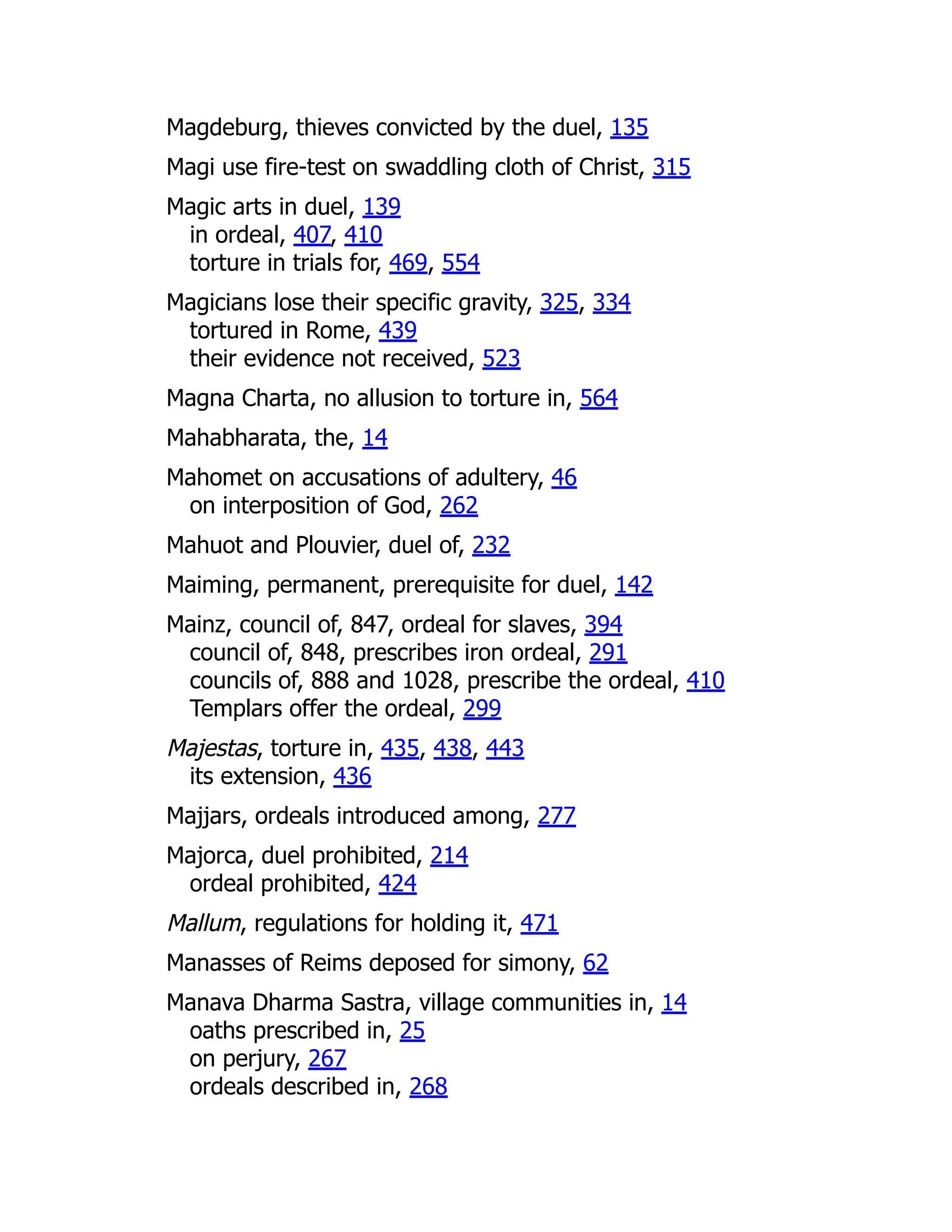 Magdeburg, thieves convicted by the duel, 135
Magi use fire-test on swaddling cloth of Christ, 315
Magic arts in duel, 139
in ordeal, 407, 410
torture in trials for, 469, 554
Magicians lose their specific gravity, 325, 334
tortured in Rome, 439
their evidence not received, 523
Magna Charta, no allusion to torture in, 564
Mahabharata, the, 14
Mahomet on accusations of adultery, 46
on interposition of God, 262
Mahuot and Plouvier, duel of, 232
Maiming, permanent, prerequisite for duel, 142
Mainz, council of, 847, ordeal for slaves, 394
council of, 848, prescribes iron ordeal, 291
councils of, 888 and 1028, prescribe the ordeal, 410
Templars offer the ordeal, 299
Majestas, torture in, 435, 438, 443
its extension, 436
Majjars, ordeals introduced among, 277
Majorca, duel prohibited, 214
ordeal prohibited, 424
Mallum, regulations for holding it, 471
Manasses of Reims deposed for simony, 62
Manava Dharma Sastra, village communities in, 14
oaths prescribed in, 25
on perjury, 267
ordeals described in, 268
 