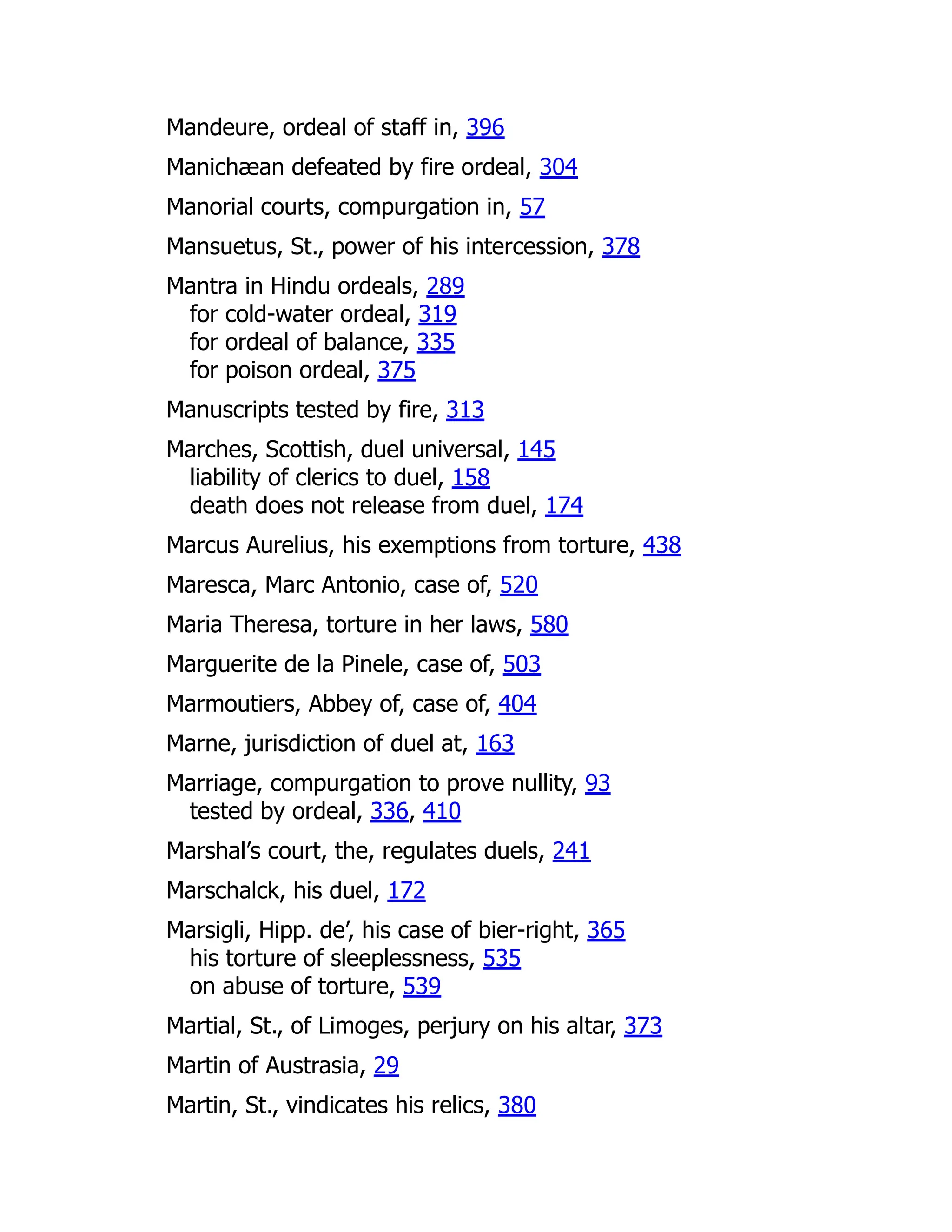 Mandeure, ordeal of staff in, 396
Manichæan defeated by fire ordeal, 304
Manorial courts, compurgation in, 57
Mansuetus, St., power of his intercession, 378
Mantra in Hindu ordeals, 289
for cold-water ordeal, 319
for ordeal of balance, 335
for poison ordeal, 375
Manuscripts tested by fire, 313
Marches, Scottish, duel universal, 145
liability of clerics to duel, 158
death does not release from duel, 174
Marcus Aurelius, his exemptions from torture, 438
Maresca, Marc Antonio, case of, 520
Maria Theresa, torture in her laws, 580
Marguerite de la Pinele, case of, 503
Marmoutiers, Abbey of, case of, 404
Marne, jurisdiction of duel at, 163
Marriage, compurgation to prove nullity, 93
tested by ordeal, 336, 410
Marshal’s court, the, regulates duels, 241
Marschalck, his duel, 172
Marsigli, Hipp. de’, his case of bier-right, 365
his torture of sleeplessness, 535
on abuse of torture, 539
Martial, St., of Limoges, perjury on his altar, 373
Martin of Austrasia, 29
Martin, St., vindicates his relics, 380
 