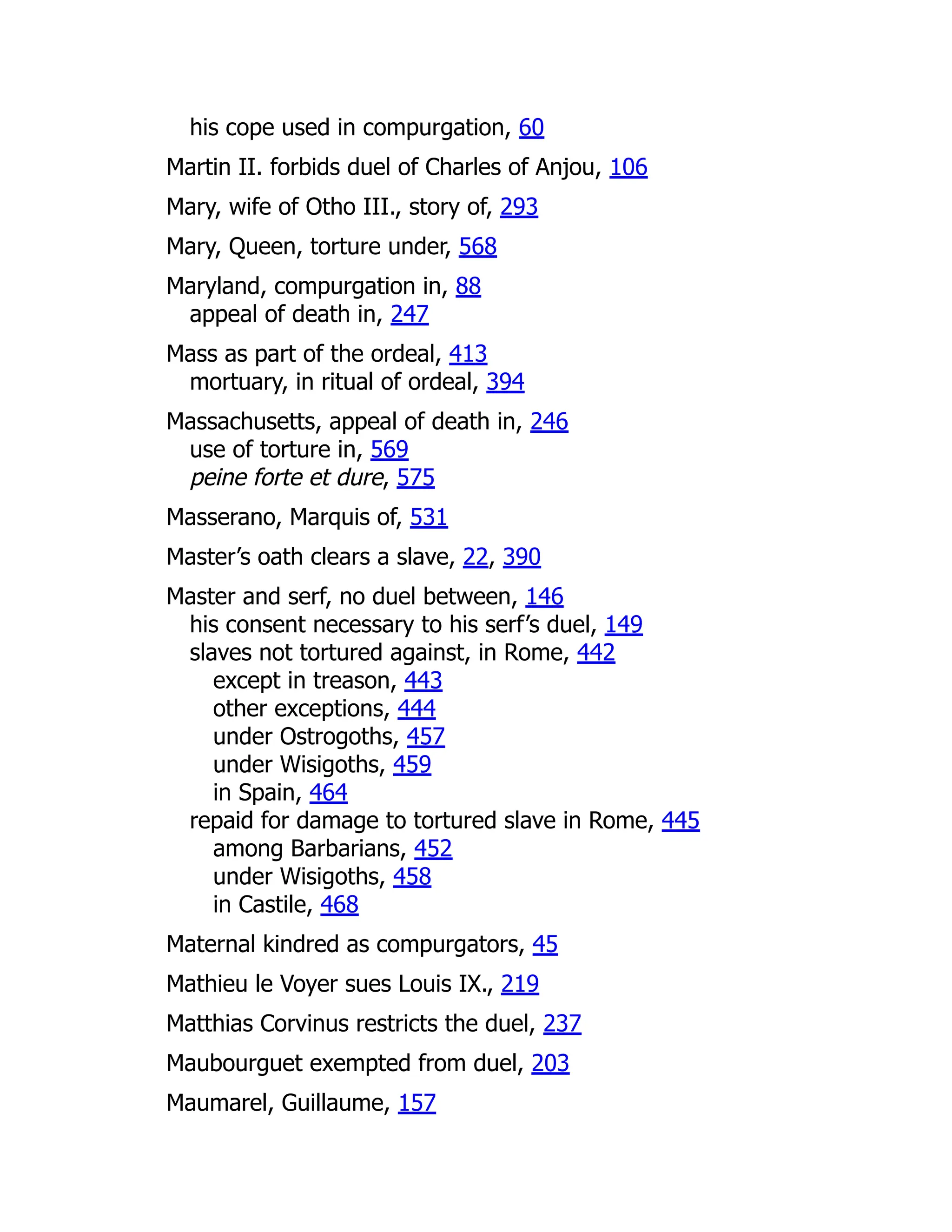 his cope used in compurgation, 60
Martin II. forbids duel of Charles of Anjou, 106
Mary, wife of Otho III., story of, 293
Mary, Queen, torture under, 568
Maryland, compurgation in, 88
appeal of death in, 247
Mass as part of the ordeal, 413
mortuary, in ritual of ordeal, 394
Massachusetts, appeal of death in, 246
use of torture in, 569
peine forte et dure, 575
Masserano, Marquis of, 531
Master’s oath clears a slave, 22, 390
Master and serf, no duel between, 146
his consent necessary to his serf’s duel, 149
slaves not tortured against, in Rome, 442
except in treason, 443
other exceptions, 444
under Ostrogoths, 457
under Wisigoths, 459
in Spain, 464
repaid for damage to tortured slave in Rome, 445
among Barbarians, 452
under Wisigoths, 458
in Castile, 468
Maternal kindred as compurgators, 45
Mathieu le Voyer sues Louis IX., 219
Matthias Corvinus restricts the duel, 237
Maubourguet exempted from duel, 203
Maumarel, Guillaume, 157
 