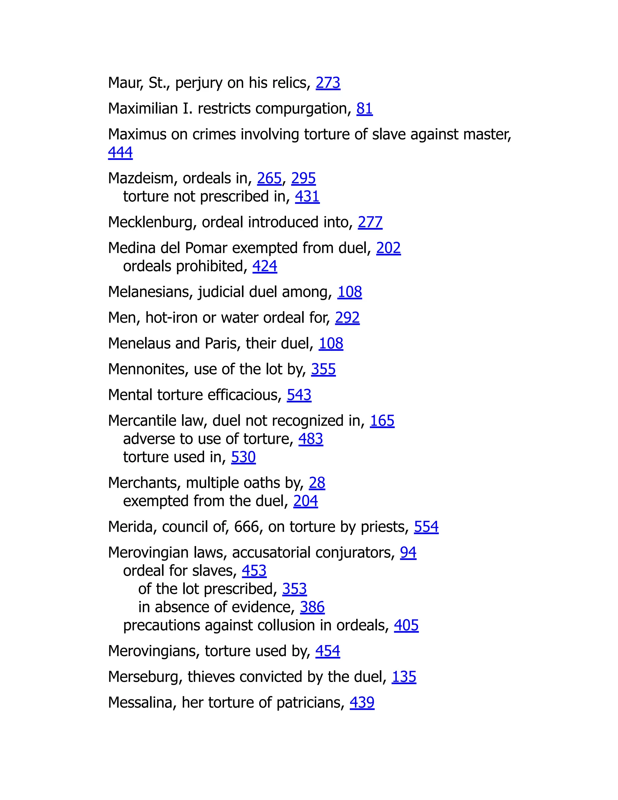 Maur, St., perjury on his relics, 273
Maximilian I. restricts compurgation, 81
Maximus on crimes involving torture of slave against master,
444
Mazdeism, ordeals in, 265, 295
torture not prescribed in, 431
Mecklenburg, ordeal introduced into, 277
Medina del Pomar exempted from duel, 202
ordeals prohibited, 424
Melanesians, judicial duel among, 108
Men, hot-iron or water ordeal for, 292
Menelaus and Paris, their duel, 108
Mennonites, use of the lot by, 355
Mental torture efficacious, 543
Mercantile law, duel not recognized in, 165
adverse to use of torture, 483
torture used in, 530
Merchants, multiple oaths by, 28
exempted from the duel, 204
Merida, council of, 666, on torture by priests, 554
Merovingian laws, accusatorial conjurators, 94
ordeal for slaves, 453
of the lot prescribed, 353
in absence of evidence, 386
precautions against collusion in ordeals, 405
Merovingians, torture used by, 454
Merseburg, thieves convicted by the duel, 135
Messalina, her torture of patricians, 439
 