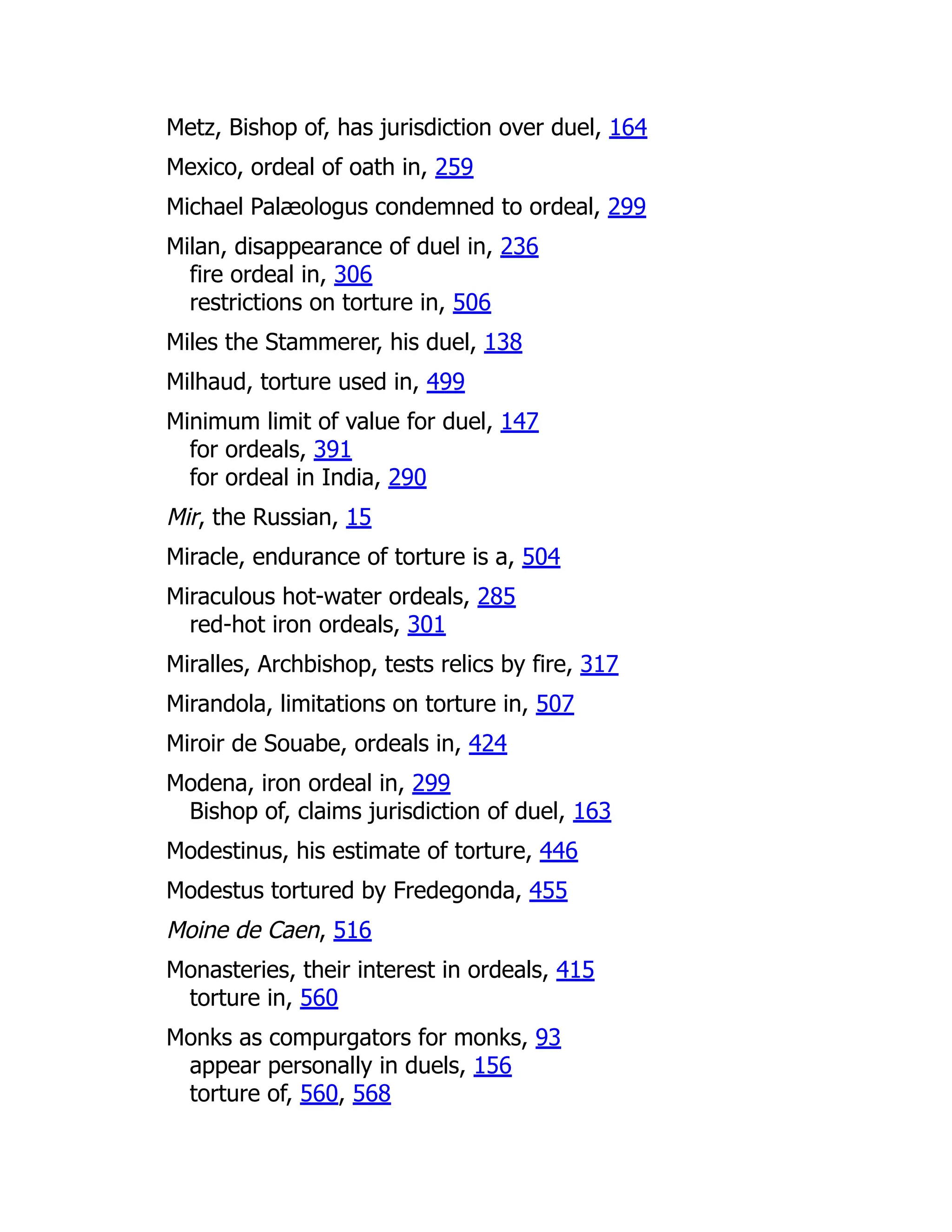 Metz, Bishop of, has jurisdiction over duel, 164
Mexico, ordeal of oath in, 259
Michael Palæologus condemned to ordeal, 299
Milan, disappearance of duel in, 236
fire ordeal in, 306
restrictions on torture in, 506
Miles the Stammerer, his duel, 138
Milhaud, torture used in, 499
Minimum limit of value for duel, 147
for ordeals, 391
for ordeal in India, 290
Mir, the Russian, 15
Miracle, endurance of torture is a, 504
Miraculous hot-water ordeals, 285
red-hot iron ordeals, 301
Miralles, Archbishop, tests relics by fire, 317
Mirandola, limitations on torture in, 507
Miroir de Souabe, ordeals in, 424
Modena, iron ordeal in, 299
Bishop of, claims jurisdiction of duel, 163
Modestinus, his estimate of torture, 446
Modestus tortured by Fredegonda, 455
Moine de Caen, 516
Monasteries, their interest in ordeals, 415
torture in, 560
Monks as compurgators for monks, 93
appear personally in duels, 156
torture of, 560, 568
 