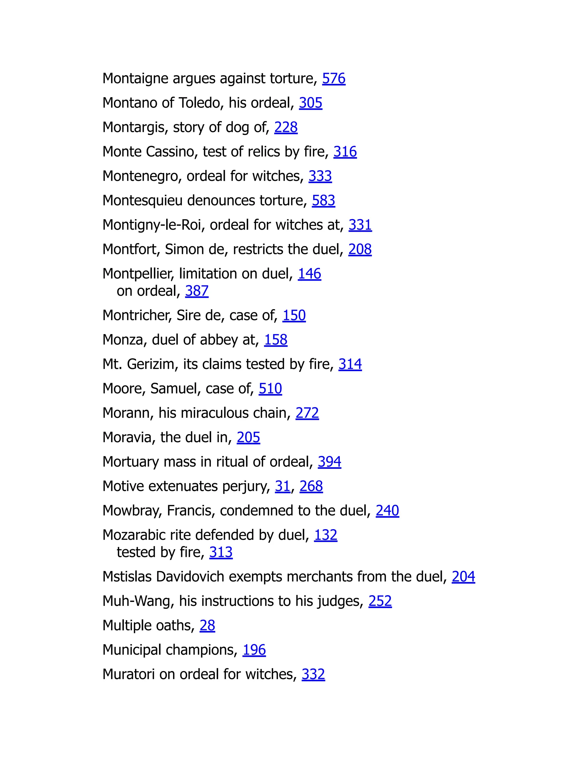 Montaigne argues against torture, 576
Montano of Toledo, his ordeal, 305
Montargis, story of dog of, 228
Monte Cassino, test of relics by fire, 316
Montenegro, ordeal for witches, 333
Montesquieu denounces torture, 583
Montigny-le-Roi, ordeal for witches at, 331
Montfort, Simon de, restricts the duel, 208
Montpellier, limitation on duel, 146
on ordeal, 387
Montricher, Sire de, case of, 150
Monza, duel of abbey at, 158
Mt. Gerizim, its claims tested by fire, 314
Moore, Samuel, case of, 510
Morann, his miraculous chain, 272
Moravia, the duel in, 205
Mortuary mass in ritual of ordeal, 394
Motive extenuates perjury, 31, 268
Mowbray, Francis, condemned to the duel, 240
Mozarabic rite defended by duel, 132
tested by fire, 313
Mstislas Davidovich exempts merchants from the duel, 204
Muh-Wang, his instructions to his judges, 252
Multiple oaths, 28
Municipal champions, 196
Muratori on ordeal for witches, 332
 