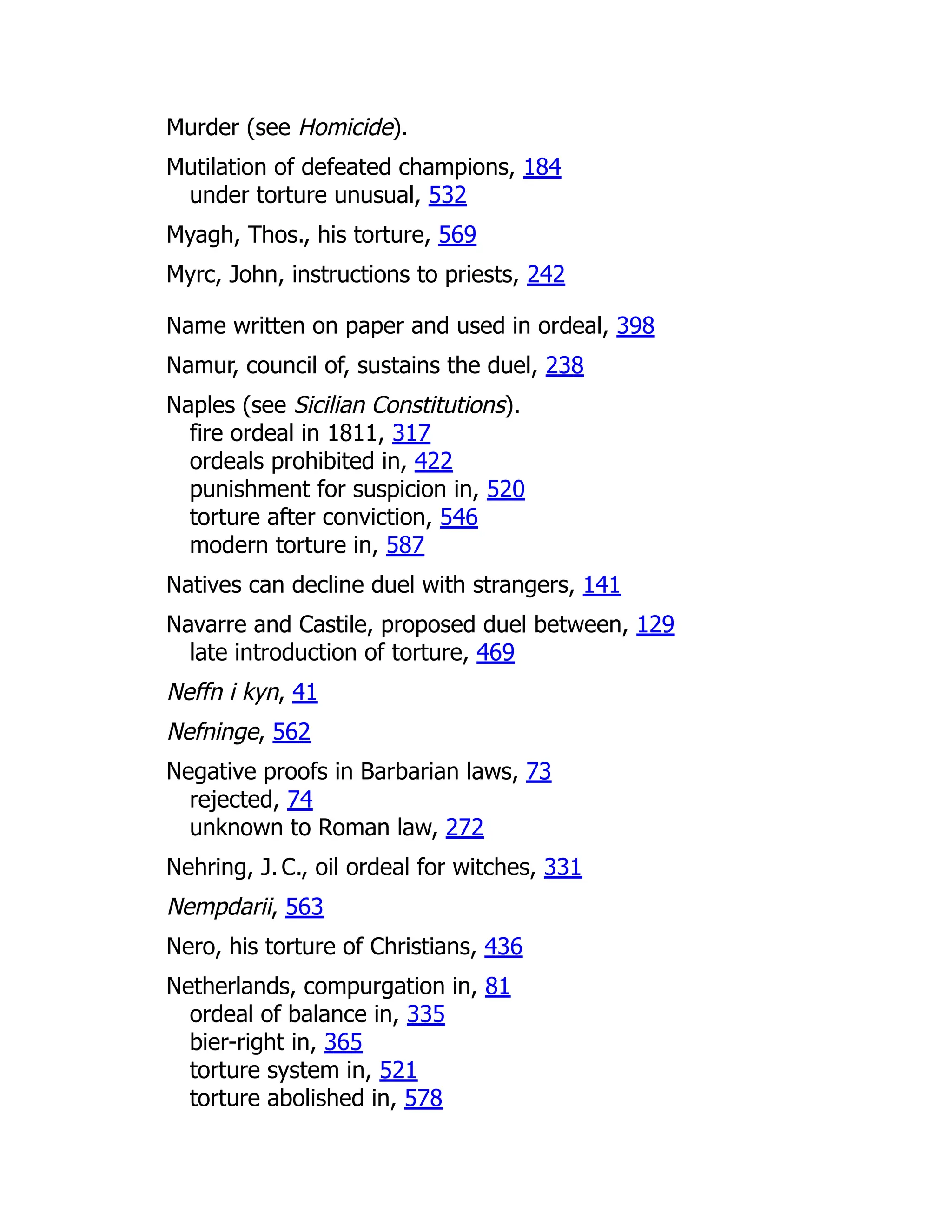 Murder (see Homicide).
Mutilation of defeated champions, 184
under torture unusual, 532
Myagh, Thos., his torture, 569
Myrc, John, instructions to priests, 242
Name written on paper and used in ordeal, 398
Namur, council of, sustains the duel, 238
Naples (see Sicilian Constitutions).
fire ordeal in 1811, 317
ordeals prohibited in, 422
punishment for suspicion in, 520
torture after conviction, 546
modern torture in, 587
Natives can decline duel with strangers, 141
Navarre and Castile, proposed duel between, 129
late introduction of torture, 469
Neffn i kyn, 41
Nefninge, 562
Negative proofs in Barbarian laws, 73
rejected, 74
unknown to Roman law, 272
Nehring, J. C., oil ordeal for witches, 331
Nempdarii, 563
Nero, his torture of Christians, 436
Netherlands, compurgation in, 81
ordeal of balance in, 335
bier-right in, 365
torture system in, 521
torture abolished in, 578
 