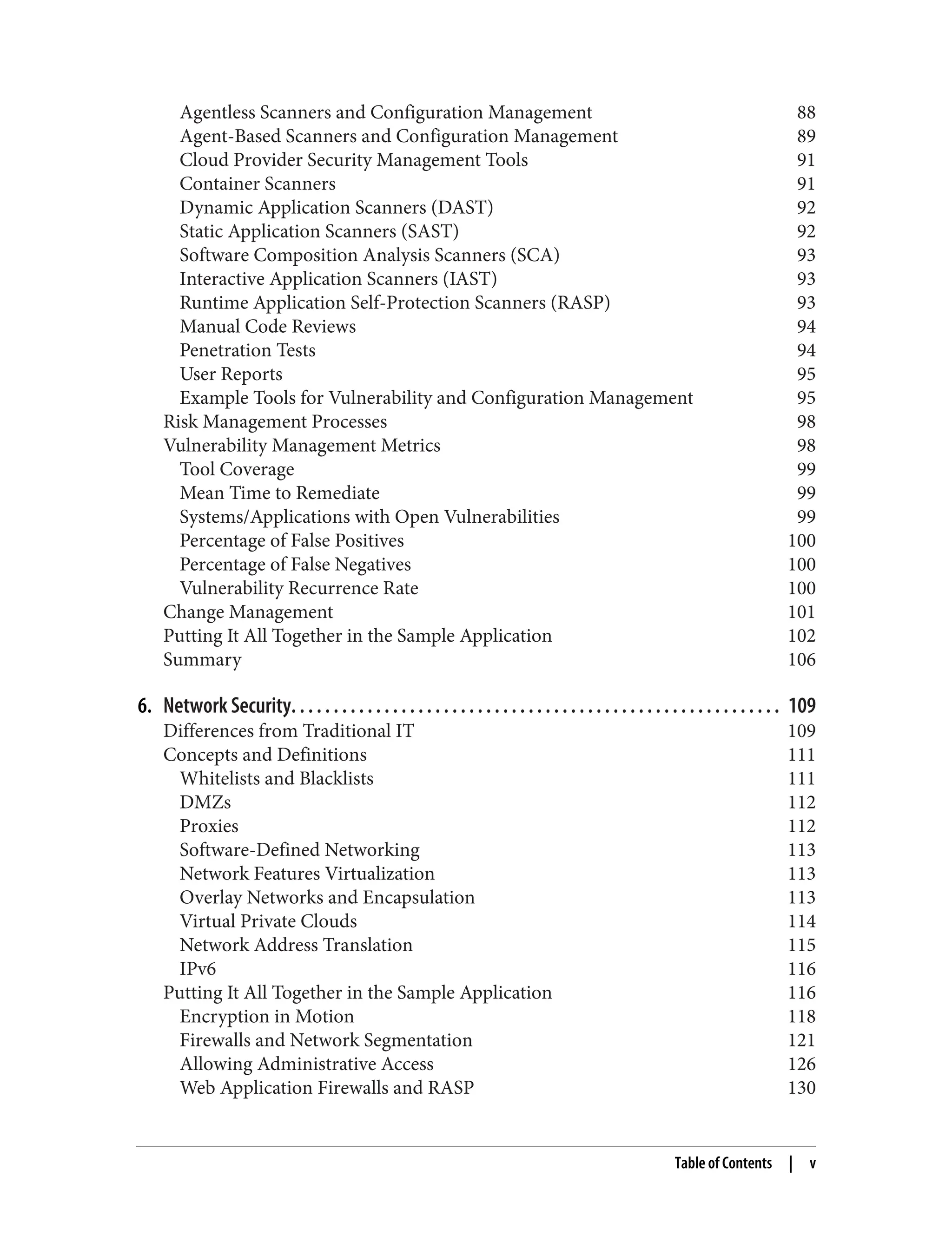 Agentless Scanners and Configuration Management 88
Agent-Based Scanners and Configuration Management 89
Cloud Provider Security Management Tools 91
Container Scanners 91
Dynamic Application Scanners (DAST) 92
Static Application Scanners (SAST) 92
Software Composition Analysis Scanners (SCA) 93
Interactive Application Scanners (IAST) 93
Runtime Application Self-Protection Scanners (RASP) 93
Manual Code Reviews 94
Penetration Tests 94
User Reports 95
Example Tools for Vulnerability and Configuration Management 95
Risk Management Processes 98
Vulnerability Management Metrics 98
Tool Coverage 99
Mean Time to Remediate 99
Systems/Applications with Open Vulnerabilities 99
Percentage of False Positives 100
Percentage of False Negatives 100
Vulnerability Recurrence Rate 100
Change Management 101
Putting It All Together in the Sample Application 102
Summary 106
6. Network Security. . . . . . . . . . . . . . . . . . . . . . . . . . . . . . . . . . . . . . . . . . . . . . . . . . . . . . . . . . 109
Differences from Traditional IT 109
Concepts and Definitions 111
Whitelists and Blacklists 111
DMZs 112
Proxies 112
Software-Defined Networking 113
Network Features Virtualization 113
Overlay Networks and Encapsulation 113
Virtual Private Clouds 114
Network Address Translation 115
IPv6 116
Putting It All Together in the Sample Application 116
Encryption in Motion 118
Firewalls and Network Segmentation 121
Allowing Administrative Access 126
Web Application Firewalls and RASP 130
Table of Contents | v
 