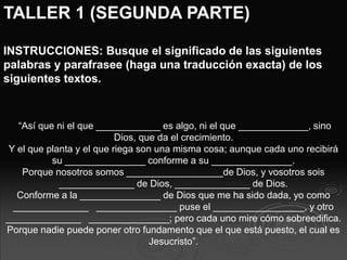 TALLER 1 (SEGUNDA PARTE)
INSTRUCCIONES: Busque el significado de las siguientes
palabras y parafrasee (haga una traducción exacta) de los
siguientes textos.
“Así que ni el que ____________ es algo, ni el que _____________, sino
Dios, que da el crecimiento.
Y el que planta y el que riega son una misma cosa; aunque cada uno recibirá
su _______________ conforme a su _______________.
Porque nosotros somos __________________de Dios, y vosotros sois
______________ de Dios, ______________ de Dios.
Conforme a la _______________ de Dios que me ha sido dada, yo como
______________ _______________ puse el _________________, y otro
______________ _______________; pero cada uno mire cómo sobreedifica.
Porque nadie puede poner otro fundamento que el que está puesto, el cual es
Jesucristo”.
 