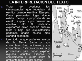 LA INTERPRETACION DEL TEXTO
3. Tratar de averiguar las
circunstancias que rodeaban al
escritor cuando escribía. Ejemplo:
Datos personales, lugar donde
estaba, tiempo y propósito de su
escrito, a quien y por quienes se
escribió, etc. Si podemos
explicarnos quien escribió nuestro
texto y bajo que circunstancias
podemos añadir mucho mas
claridad al sermón.
4. Leer todo lo que podamos acerca
de la Tierra Santa y sus
costumbres. Sus habitantes y sus
costumbres. Este estudio es muy
provechoso para poder explicar
algunos asuntos Bíblicos y
complementa el punto sobre el
ambiente histórico del escritor.
 