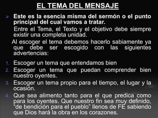EL TEMA DEL MENSAJE
 Este es la esencia misma del sermón o el punto
principal del cual vamos a tratar.
Entre el Tema, el Texto y el objetivo debe siempre
existir una completa unidad.
Al escoger el tema debemos hacerlo sabiamente ya
que debe ser escogido con las siguientes
advertencias:
1. Escoger un tema que entendamos bien
2. Escoger un tema que puedan comprender bien
nuestro oyentes.
3. Escoger un tema propio para el tiempo, el lugar y la
ocasión.
4. Que sea alimento tanto para el que predica como
para los oyentes. Que nuestro fin sea muy definido,
“de bendición para el pueblo” llenos de FE sabiendo
que Dios hará la obra en los corazones.
 