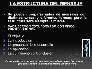 LA ESTRUCTURA DEL MENSAJE
 Se pueden preparar miles de mensajes con
distintos temas y diferentes formas; pero la
estructura será siempre la misma.
 CADA SERMON ESTA FORMADO CON CINCO
PUNTOS QUE SON:
1. El objetivo.
2. La introducción
3. La presentación o desarrollo
4. La aplicación
5. La culminación o Conclusión
Estas partes las podemos comparar con el esqueleto humano en
que cada hueso va armónicamente unido al otro.
 