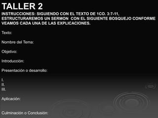 TALLER 2
INSTRUCCIONES: SIGUIENDO CON EL TEXTO DE 1CO. 3:7-11,
ESTRUCTURAREMOS UN SERMON CON EL SIGUIENTE BOSQUEJO CONFORME
VEAMOS CADA UNA DE LAS EXPLICACIONES.
Texto:
Nombre del Tema:
Objetivo:
Introducción:
Presentación o desarrollo:
I.
II.
III.
Aplicación:
Culminación o Conclusión:
 