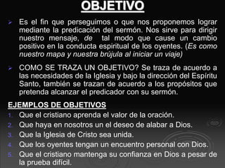 OBJETIVO
 Es el fin que perseguimos o que nos proponemos lograr
mediante la predicación del sermón. Nos sirve para dirigir
nuestro mensaje, de tal modo que cause un cambio
positivo en la conducta espiritual de los oyentes. (Es como
nuestro mapa y nuestra brújula al iniciar un viaje)
 COMO SE TRAZA UN OBJETIVO? Se traza de acuerdo a
las necesidades de la Iglesia y bajo la dirección del Espíritu
Santo, también se trazan de acuerdo a los propósitos que
pretenda alcanzar el predicador con su sermón.
EJEMPLOS DE OBJETIVOS
1. Que el cristiano aprenda el valor de la oración.
2. Que haya en nosotros un el deseo de alabar a Dios.
3. Que la Iglesia de Cristo sea unida.
4. Que los oyentes tengan un encuentro personal con Dios.
5. Que el cristiano mantenga su confianza en Dios a pesar de
la prueba difícil.
 