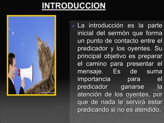 INTRODUCCION
 La introducción es la parte
inicial del sermón que forma
un punto de contacto entre el
predicador y los oyentes. Su
principal objetivo es preparar
el camino para presentar el
mensaje. Es de suma
importancia para el
predicador ganarse la
atención de los oyentes, por
que de nada le servirá estar
predicando si no es atendido.
 