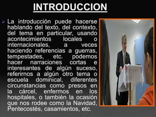  La introducción puede hacerse
hablando del texto, del contexto,
del tema en particular, usando
acontecimientos locales o
internacionales, a veces
haciendo referencias a guerras,
tempestades, etc. podemos
hacer narraciones cortas e
interesantes de algún suceso,
referirnos a algún otro tema o
escuela dominical, diferentes
circunstancias como presos en
la cárcel, enfermos en los
hospitales, o también la ocasión
que nos rodee como la Navidad,
Pentecostés, casamientos, etc.
INTRODUCCION
 