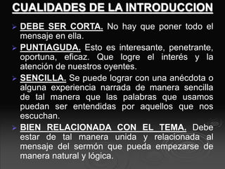 CUALIDADES DE LA INTRODUCCION
 DEBE SER CORTA. No hay que poner todo el
mensaje en ella.
 PUNTIAGUDA. Esto es interesante, penetrante,
oportuna, eficaz. Que logre el interés y la
atención de nuestros oyentes.
 SENCILLA. Se puede lograr con una anécdota o
alguna experiencia narrada de manera sencilla
de tal manera que las palabras que usamos
puedan ser entendidas por aquellos que nos
escuchan.
 BIEN RELACIONADA CON EL TEMA. Debe
estar de tal manera unida y relacionada al
mensaje del sermón que pueda empezarse de
manera natural y lógica.
 