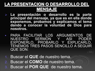 LA PRESENTACION O DESARROLLO DEL
MENSAJE
 La presentación o desarrollo es la parte
principal del mensaje, ya que es en ella donde
exponemos, probamos y explicamos el tema
dando a conocer la voluntad de Dios para
nosotros.
 PARA FACILITAR LOS ARGUMENTOS DE
NUESTRO SERMON Y ASI PODER
EXPONERLO, PROBARLO Y EXPLICARLO,
TENEMOS TRES PASOS SENCILLO A SEGUIR
QUE SON:
1. Buscar el QUE de nuestro tema.
2. Buscar el COMO de nuestro tema.
3. Buscar el POR QUE de nuestro tema.
 