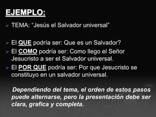 EJEMPLO:
 TEMA: “Jesús el Salvador universal”
 El QUE podría ser: Que es un Salvador?
 El COMO podría ser: Como llego el Señor
Jesucristo a ser el Salvador universal.
 El POR QUE podría ser: Por que Jesucristo se
constituyo en un salvador universal.
Dependiendo del tema, el orden de estos pasos
puede alternarse, pero la presentación debe ser
clara, grafica y completa.
 