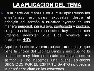 LA APLICACION DEL TEMA
 Es la parte del mensaje en el cual aplicaremos las
enseñanzas espirituales expuestas desde el
principio del sermón a nuestros oyentes de una
manera personal, persuasiva, puntiaguda y piadosa,
comprobando que entre nosotros hay quienes con
urgencia necesitan que Dios resuelva sus
problemas HOY.
 Aqui es donde se ve con claridad un mensaje que
tiene la unción del Espíritu Santo y uno que no lo
tiene, por muy bien preparado que este nuestro
sermón, si no hacemos una buena aplicación
DIRIGIDOS POR EL ESPIRITU SANTO no quedara
la enseñanza clara en los corazones.
 