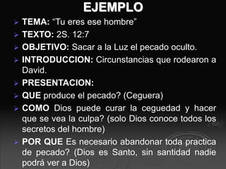 EJEMPLO
 TEMA: “Tu eres ese hombre”
 TEXTO: 2S. 12:7
 OBJETIVO: Sacar a la Luz el pecado oculto.
 INTRODUCCION: Circunstancias que rodearon a
David.
 PRESENTACION:
 QUE produce el pecado? (Ceguera)
 COMO Dios puede curar la ceguedad y hacer
que se vea la culpa? (solo Dios conoce todos los
secretos del hombre)
 POR QUE Es necesario abandonar toda practica
de pecado? (Dios es Santo, sin santidad nadie
podrá ver a Dios)
 