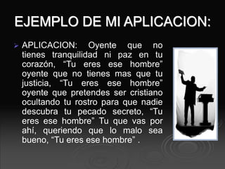 EJEMPLO DE MI APLICACION:
 APLICACION: Oyente que no
tienes tranquilidad ni paz en tu
corazón, “Tu eres ese hombre”
oyente que no tienes mas que tu
justicia, “Tu eres ese hombre”
oyente que pretendes ser cristiano
ocultando tu rostro para que nadie
descubra tu pecado secreto, “Tu
eres ese hombre” Tu que vas por
ahí, queriendo que lo malo sea
bueno, “Tu eres ese hombre” .
 