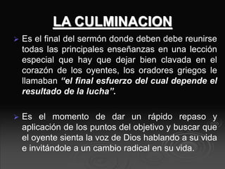 LA CULMINACION
 Es el final del sermón donde deben debe reunirse
todas las principales enseñanzas en una lección
especial que hay que dejar bien clavada en el
corazón de los oyentes, los oradores griegos le
llamaban “el final esfuerzo del cual depende el
resultado de la lucha”.
 Es el momento de dar un rápido repaso y
aplicación de los puntos del objetivo y buscar que
el oyente sienta la voz de Dios hablando a su vida
e invitándole a un cambio radical en su vida.
 