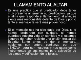 LLAMAMIENTO AL ALTAR
 Es una practica que el predicador debe tener
muy presente al terminar su predicación, ya que
el alma que responde al llamamiento al altar, se
siente mas responsable delante de Dios y por lo
tanto el mensaje le será mas provechoso.
 Si el mensaje nos ha sido dado por Dios, si lo
hemos preparado con cuidado, si hemos
guardado nuestra vida en santidad y si estamos
seguros de haber recibido una unción fresca del
Espíritu Santo antes de dar el mensaje,
hablemos con entera confianza por que
JEHOVA será con nosotros y nos usara como
instrumentos en sus manos para salvación de
las almas y edificación de la Iglesia.
 