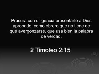 2 Timoteo 2:15
Procura con diligencia presentarte a Dios
aprobado, como obrero que no tiene de
qué avergonzarse, que usa bien la palabra
de verdad.
 