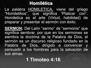 Homilética
 La palabra HOMILETICA, viene del griego
“Homiletikos”, que significa “Platicar con”.
Homiletica es el arte (Virtud, habilidad) de
preparar y presentar el sermón con éxito.
SERMON: Del Latín “sermo” de “sermonis” que
significa sembrar, por que en los sermones se
siembra la doctrina de la Palabra de Dios, el
sermón es un discurso religioso fundado en la
Palabra de Dios, dirigido a convencer y
persuadir a los hombres para la salvación de
sus almas.
1 Timoteo 4:16
 